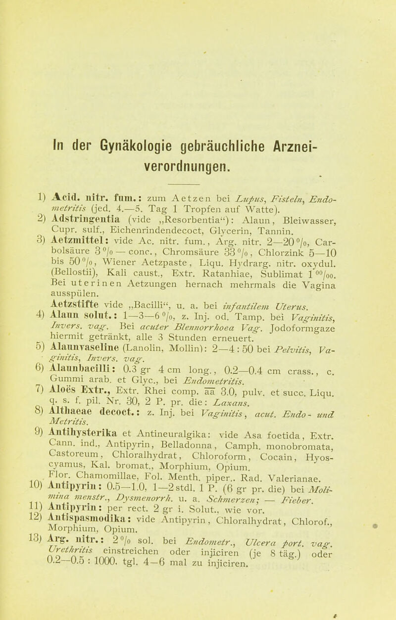 In der Gynäkologie gebräuchliche Arznei- verordnungen. 1) Acid. nitr. flim.: zum Aetzen bei Lufus, Fisteln, Endo- metritis (jed. 4.-5. Tag 1 Tropfe 11 auf Watte). 2) Adstriiigeutia (vide „Resorbentia): Alaun, Bleiwasser, Cupr. sulf., Eichenrindendecoct, Glvcerin, Tannin. 3) Aetzmittel: vide Ac. nitr. fum., Arg. nitr. 2—20''/o, Car- bolsäure 3 /o — conc., Chromsäure 33 ''/o , Chlorzink 5—10 bis 50 /o, Wiener Aetzpaste, Liqu. Hydrarg. nitr. oxydul. (Bellostii), Kali caust., Extr. Ratanhiae, Sublimat 1 »/oo. Bei uterinen Aetzungen hernach mehrmals die Vagina ausspülen. Aetzstifte vide „Bacilli, u. a. bei infantilem Uterus. 4) Alaun solnt.: 1—3—e^/o, z. Inj. od. Tamp. bei Vaginitis, Invers. vag. Bei acuter Blennorrhoea Vag. Jodoformgaze hiermit getränkt, alle 3 Stunden erneuert. 5) Alaimvaseline (Lanolin, Mollin): 2—4 : 50 bei Pelvitis, Va- ■ ginitis, Invers. vag. 6) Alauiibacilli: 0.3 gr 4 cm long., 0.2—0.4 cm crass., c. Gummi arab. et Glyc, bei Endometritis. 7) Aloes Extr., Extr. Rhei comp, 3.0, pulv. et succ Liqu q. s. f. pil. Nr. 30, 2 P. pr. die: Laxans. 8) Altliaeae decoct.: z. Inj. bei Vaginitis, acut. Endo- und Metritis. 9) Antihysterika et Antineuralgika: vide Asa foetida, Extr. Cann. ind., Antipyrin, Belladonna, Camph. monobromata, Castoreum, Chloralhydrat, Chloroform, Cocain, Hyos- cyamus, Kai. bromat., Morphium, Opium. iAx Chamomillae, Fol. Menth, piper.. Rad. Valerianae. 10) Auüpyrm: 0.5-1.0, l-2stdl. 1 P. (6 gr pr. die) bei Moli- mtna menstr., Dysmenorrh. u. a. Schmerzen; — Fieber 11) Antipyrin: per rect. 2 gr i. Solut.. wie vor. 12) Autispasmodika: vide Antipyrin, Chloralhydrat, Chlorof., Morphium, Opium. 13) Arg. nitr.: 2 «/o sol. bei Endometr., Ulcera port vag U.^—U.ö : 1000. tgl. 4-6 mal zu injiciren.