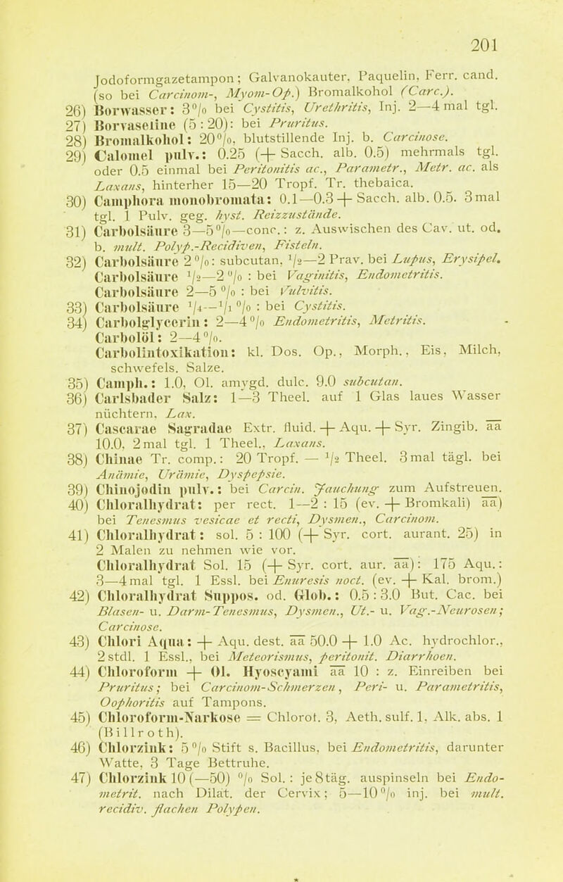 Jodoformgazetampon; Galvanokaiiter. Paquelin. Ferr. cand. (so bei Carciiiom-, Mvo»i-Oj>.) Bromalkohol (Carc). 26) Bonvasser: S^/o h&\'Cysiiiis, Urethritis, Inj. 2—4 mal tgl. 27) Borvaseiiiie (5:20): bei Pruritus. 28) Broilialkoliol: 20'»/o. blutstillende Inj. b. Carcinosc 29) Calomel pnlv.: 0.25 (+Sacch. alb. 0.5) mehrmals tgl. oder 0.5 einmal bei Peritonitis ac, Parametr., Metr. ac. als Laxans, hinterher 15—20 Tropf. Tr. thebaica. 30) Caiuphora inoiiobroiuata: 0.1—0.3 + Sacch. alb. 0.5. 3mal tgl. 1 Pulv. geg. /lYst. Reizzustände. 31) Carbolsälire 3—5''/o—conc : z. Auswischen des Cav. ut. od. b. mult. Poh'f.-Rec.idiven, Fisteln. 82) Carbolsänre 2''/o: subcutan, '/a—2Prav. bei Lupus, Erysipel, Carbolsälire V-'—2 /o : bei Vaginitis, Endometritis. Carbolsänre 2—5 /o : bei \^ulvitis. 33) Carbolsälire '/■»—/» bei Cystitis. 34) Carbolglycerin: 2—4/o Endometritis, Metritis. Carbolöl: 2-4 /n. Carbolintoxikatioii: kl. Dos. Op., Morph., Eis, Milch, schwefeis. Salze. 35) Camph.: 1.0, Ol. amvgd. dulc. 9.0 subcutan. 36) Carlsbailer Salz: 1—3 Theel. auf 1 Glas laues Wasser nüchtern. Lax. 37) Cascarae Sag-radae Extr. fluid. + Aqu. + Syr. Zingib. aa 10.0. 2 mal tgl. 1 Theel.. Laxans. 38) Clliiiae Tr. comp.: 20 Tropf. — 1/2 Theel. 3mal tägl. bei Anämie, Urämie, Dyspepsie. 39) Chiuojodiu imlv.: bei Carcin. Jauchunff zum Aufstreuen. 40) Cliloralliydrat: per rect. 1—2 : 15 (ev. -f- Bromkali) aa) bei Tenesmus vesicac et recti, Dysmen., Carcinom. 41) Chloralhydrat: sol. 5 : 100 (+'Syr. cort. aurant. 25) in 2 Malen zu nehmen wie vor. Chloralhydrat Sol. 15 (+ Syr. cort. aur. aa): 175 Aqu.: 3_4martgl. 1 Essl. Enuresis noct. (ev.-f-K.al. brom.) 42) Chloralliydrat Suppos. od. Glob.: 0.5:3.0 But. Cac. bei Blasen- u. Darm-Tenesmus, Dysmen., Ut.- u. Vag.-Netirosen; Carcinose. 43) Chlori Aqua: -\- Aqu. dest. ää 50.0 -\- 1.0 Ac. hydrochlor., 2stdl. 1 Essl., bei Meteorismus, peritonit. Diarrhoen. 44) Chloroform -|- Ol. Hyoscyami ää 10 : z. Einreiben bei Pruritus; bei Carcinom-ScJ/merzen, Pcri- u. Parametritis, Oophoritis auf Tampons. 45) Chloroform-Narkose := Chlorot. 3, Aeth.sulf. 1. Alk. abs. 1 (Billroth). 46) Chlorzillk: 5''/o Stift s. Bacillus, hei Endometritis, darunter Watte, 3 Tage Bettruhe. 47) Chlorzillk 10 (—50) /o Sol.: je 8 tag. auspinseln bei Endo- metrit. nach Dilät. der Cervi.x; 5—W/o inj. bei mult. recidiv. ßachen Polypen.