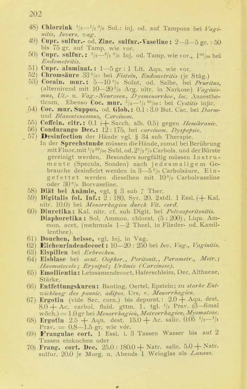 48) Chlorziuk V^—Vi > SoL: inj. od. auf Tampons bei Vag-i- nitis, Invers. vag-. 49) Ciipr. sulfnr.-od. Ziuc. sulfnr.-Vaseline: 2—3—5 gr.: 50 bis 75 gr. auf Tamp. wie vor. 50) Cupr. siilfiir.: V^—/i /o Inj. od. Tamp. wie vor., po/oo bei Endom etritis. 51) Cupr. aliiinmat.: 1—5gr: 1 Lit. Aqu. wie vor. 52) Chroiiisänre 33 /o: bei Fisteln, Endometritis (je 8täg.) 53) Cocain, mur.: 5—lO^/o Solut. od. Salbe, bei Pruritus, (alternirend mit 10—20''/o Arg. nitr. in Narkose) Vaginis- mus, Ut.- u. Vag.-JVeurosen, Dysjiienorr/ioe, loc. Anaesthe- ticum. Ebenso Coc. inni*. V*—/o = bei Cystitis injic. 54) Coc. mnr. Snppos. od. Glob.: 0.1: 3.0 But. Cac. bei Darm- und Blasentencsmus, Carcinont. 55) Coffein, citr.: 0.1 (+Sacch. alb. 0.5) gegen Hemikranie. 56) CondurangO Dec: 12:175, bei carcinom. Dyspepsie. . 57) Desinfection der Hände vgl. § 34 sub Therapie. In der Spreclistnnde müssen die Hände, zumal bei Berührung mit Fluor,mit 1/2 0^00 Suhl. od. 2^2 /o Carbols. und derBürste gereinigt werden. Besonders sorgfältig müssen Instru- mente (Specula, Sonden) nach jedesmaligem Ge- brauche desinficirt werden in 3—5 /o Carbolsäure. Ein- gefettet werden dieselben mit lO'/o Carbolvaseline oder 30 /o Borvaseline. 58) Diät bei Anämie, vgl. § 3 sub 7 Ther. 59) Digitalis fol. Inf.: 2 : 180, Syr. 20. 2stdl. 1 Essl. (+Kai. nitr. 10.0) bei Menorrhagien durch Vit. cord. 60) Dinretika: Kai. nitr. cf. sub Digit. bei Pclveoperitonitis. Diaplioretika : Sol. Ammon. chlorat. (5 : 200), Liqu. Am- nion, acet. (mehrmals 1—2 Theel. in Flieder- od. Kamil- lenthee). 61) Donchen, heisse, vgl. Inj. in Vag. 62) Eichenrindendecoct: 10—20 : 250 bei Inv. Vag., Vaginitis. 63) Eispillen bei Erbrechen. 64) Eisblase bei actit. Oophor., Peritonit., Parametr., Metr.; Haematoccle; Erysipel; Urämie (Carcinose). 65) Emollientia: Leinsamendecoct, Haferschleim, Dec. Althaeae, Stärke. 66) Entfettnngsknren: Banting, Oertel, Epstein; zu starke Ent- -uicklung des pannic. adipos. Urs. v. Menorrhagien. 67) Ergotin (vide See. corn.) bis depurat.: 2.0 -j- Aqu. dest. 8.0-|-Ac. carbol. fluid, gttm. 1, tgl. '/i P>av. (3—6 mal wöch.) = 1.0 gr bei Menorrhagieii, Metrorrhagien, Myomatose. 68) Ergotin 2.5 + Aqu. dest. 15.0 -f Ac. salic. 0.05 V-'—'/i Prav. = 0.8—1.5 gr, wie vor. 69) Fraiigiilae cort. 1 Essl. i. 3 Tassen Wasser bis auf 2 Tassen einkochen oder 70) Frang. cort. Dec. 25.0 : 180.0 -f Natr. salic. 5.0 + Natr. sulfur. 20.0 je Morg. u. Abends 1 Weinglas als Laxans.