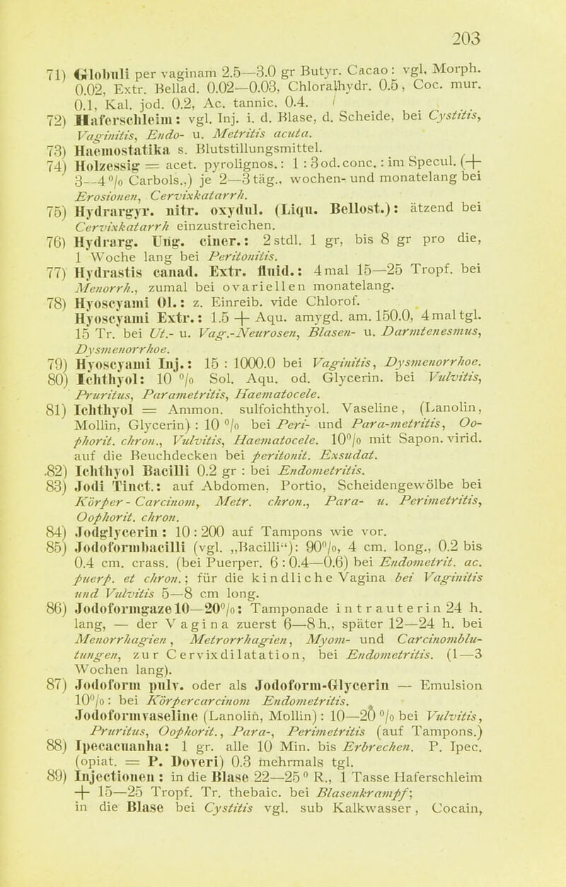 71) Globnli per vaginam 2.5—3.0 gr Butyr. Cacao : vgl. Morph. 0.02, Extr. Bellad. 0.02—0.03, Chloralhydr. 0.5, Coc. mur. 0.1. Kai. jod. 0.2, Ac. tannic. 0.4. / 72) Hrtf'ersclileim: vgl. Inj. i. d. Blase, d. Scheide, bei Cystitts, Vas^iiiitis, Endo- u. Mctritis acuta. 73) Haemostatika s. Blutstillungsmittel. 74) Holzessig = acet. pyrolignos.: 1 : 3od.conc.: im Specul. (+ 3-_40/(, Carbols.,) je 2—3 tag., wochen-und monatelang bei Erosionen., CervixhatarrJi. 75) Hydrargyr. iiitr. oxydul. (Liqn. Bellost.): ätzend bei Cervixkatarrh einzustreichen. 76) Hydrarg. Uüg. einer.: 2stdl. 1 gr, bis 8 gr pro die, 1 Woche lang bei Peritoniiis. 77) Hydrastis canad. Extr. fluid.: 4mal 15—25 Tropf, bei Menorrh., zumal bei ovarieUen monatelang. 78) Hyoscyami Ol.: z. Einreib, vide Chlorof. Hyoscyami Extr.: 1.5 + Aqu. amygd. am. 150.0, 4 mal tgl. 15 Tr. bei Ut.- u. Vag.-Neurosen., Blasen- u. Darmtenesmus, D xsm enorrhoc. 79) Hyoscyami Inj.: 15 : 1000.0 bei Vaginitis, Dysmenorrhoe. 80) Ichthyol: 10 /o Sol. Aqu. od. Glycerin. bei Vulvitis, Pruritus, Parametritis, Haematocele. 81) Ichthyol := Ammon. sulfoichthyol. Vaseline, (Lanolin, MoUin, Glycerin) : 10 /o bei/'en- und Para-metritis, Oo- phorit. ehren., Vulvitis, Haematocele. lO^/o mit Sapon. virid. auf die Beuchdecken bei peritonit. Exsudat. .82) Ichthyol Bacilli 0.2 gr : bei Endotnetritis. 83) Jodi Tinct.: auf Abdomen, Portio, Scheidengewölbe bei Körper - Careinem, Metr. ehren., Para- u. Perimetritis, Oofhorit. chron. 84) Jodglycerin : 10:200 auf Tampons wie vor. 85) Jodoform bacilli (vgl. „Bacilli): 90/o, 4 cm. long., 0.2 bis 0.4 cm. crass. (bei Puerper. 6 :0.4—0.6) bei Endometrit. ac. pucrp. et chron.; für die k i n dl i c h e Vagina bei Vaginitis und Vulvitis 5—8 cm long. 86) Jodoformgaze 10—20^/0: Tamponade intrauterin 24 h. lang, — der Vagina zuerst 6—8h., später 12—24 h. bei Menorrhagien, Metrorrhagien, Myom- und Carcinomblu- tungen, zur Cervixdilatation, bei Endometritis. (1 —3 Wochen lang). 87) Jodoform piilv. oder als Jodoform-Glycerin — Emulsion lO^/o: bei Körpercareinom Endometritis. Jodofonnvaseline (Lanolin, Mollin): 10—20 /o bei Vulvitis, Pruritus, Oofhorit., Para-, Perimetritis (auf Tampons.) 88) Ipecacuanha: 1 gr. alle 10 Min. bis Erbrechen. P. Ipec. (opiat. = P. Hoveri) 0.3 mehrmals tgl. 89) Injectiouen : in die Blase 22—25  R., 1 Tasse Haferschleim -|- 15—25 Tropf. Tr. thebaic. bei Blasenkram ff; in die Blase bei Cystitis vgl. sub Kalkwasser, Cocain,