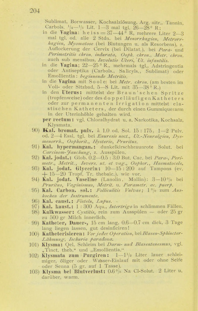 Sublimat, Borwasser, Kochsalzlösung, Arg. nitr , Tannin Carbols. ^/i Lit. 1-3 mal tgl. 26—28 R; in die Vag-ina: heiss = 37—440 mehrere Liter 2—3 mal tgl. od. alle 2 Stdn. bei Menorrliag-ien, Metrorr- hagien, Myomatose (bei Blutungen u. als Resorbensj, z. Auflockerung der Cervix (bei Dilatat.j, bei Para- und Perimetritis chron. indurata, Oofh. c/iron., Metr. chron. auch sub mensibus. Involutio Uteri,'Ut. infantilis. in die Vagitta; 22—2ö  R., mehrmals tgl., Adstringentia oder Antiseptika (Carbols.. Salicj-ls., Subümat) oder Emollientia: beginnende Mctritis. in die Vagina mit S o o 1 e: bei Metr. chron. (am besten im Voll- oder Sitzbad, 5—8 Lit. mit 35—38» R.) in den Utei'lIS: mittelst der Braun'sehen Spritze (tropfenweise) oder des doppelläufigenKatheters oder zur permanenten Irrigation mittelst ela- stischen Katheters, der durch einen Gummiquerarm in der Uterinhöhle gehalten wird. per rectum: vgl. Chloralh3'drat u. a. Narkotika, Kochsalz, Klysmata. 90) Kai. bromat. piilv. ;\ 1.0 od. Sol. 15: 175. 1—2 Pulv. od. 2—4 Essl. tgl. bei Enuresis noct., Ut.-Neuralgien, Dvs- menorrh., Oophorit., Hysterie, Pruritus. 91) Kai. Iiyperiiiangau.: dunkelkirschbraunrote Solut. bei Carcinom-yauchun<f, z. Ausspülen. 92) Kai. jodat.: GlobrO.2—0.5 : 3.0 But. Cac. bei Para-, Pcri- metr., Metrit., Im-crs. ut. et vag., Oophor,, Haematocele. 93) Kai. jodat. Gljcerin: 10—15 : 200 auf Tampons (ev. -(- 15—20 Tropf. Tr. thebaic). wie vor. 94) Kai. jodat. Vaseline (Lanolin, Mollin): 3—10/o bei Pruritus, Vaginismus, Metrit. u. Paramctr. ac. puerp. 95) Kai. Carbou. sol.: Folliculitis Vulvae; 1 /o zum Aus- kochen der Instrumente. 96) Kai. call st.: Fisteln, Lupus. - 97) Kai. kaust.: 1 : 300 Aqu., Intertrigo in schlimmen Fällen. 98) Kalkwasser: Cystitis, rein zum Ausspülen — oder 25 gr zu 50U gr Milch innerlich. 99) Katheter, Dauer-, 15 cm lang. 0.6—0.7 cm dick, 3 Tage lang liegen lassen, gut desinficiren! 100) Katlieterisieren: Vor jeder Operation, h^'i Blasen-Sphincter- Lähmung, Ischuria paradoxa. 101) Klysma: Qel, Schleim bei Darm- und Blasentenesmus, vgl. „Tinct. theb. und ,.Emollientia. 102) Klysmata zum Purgireu: 1 — 1 Liter lauer schlei- miger, öliger oder Wa'sser-Einlauf mit oder ohne Seife oder Senna (5 gr. auf 1 Tasse). 103) Klysma bei Blutverlust: 0.6 «/o Na Cl-Solut. 2 Liter u. darüber, warm.