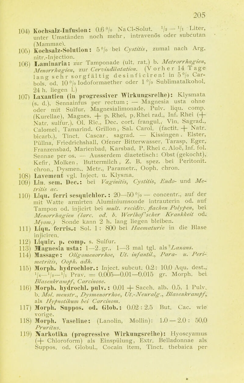 104) Kochsalz-Iiifnsioii: 0.6 «/o NaCl-Solut. ^j-, -Uter, unter Umständen noch mehr, intravenös oder subcutan (Mammael. 105) Kochsalz-Solutioii: ö^/o bei Cysitüs, zumal nach Arg. nitr.-Injection. 106) Ijaiiiiuaria: zur Tamponade (ult. rat.) b. Metrorrhagien, Menorrhagien, 7.\xr Cervixdilatation. (Vorher 14 Tage lang sehr sorgfältig d e s i n f i c i r e n ! in 5/o Car- bols. od. W/oIodoformaether oder 1 /o Sublimatalkohol. 24 h. liegen 1.) 107) Laxantten (in projjressiver Wirkungsreilie): Klysmata (s. d.), Sennainfus per rectum; — Magnesia usta ohne oder mit Sulfur, Magnesialimonade, Pulv. liqu. comp. (Kurellae), Magnes. + p. Rhei, p.Rhei rad., Inf. Rhei (-(- Natr. sulfur.), Ol. Ric, Dec. cort. frangul., Vin. Sagrad., Calomel, Tamarind. Grillon, Sal. Carol. (factit. + Natr. bicarb.), Tinct. Cascar. sagrad. — Kissingen. Elster, Piillna, Friedrichshall, Ofener Bitterwasser, Tarasp, Eger, Franzensbad, Marienbad, Karsbad, P. Rhei c. Aloe, Inf. fol. Sennae per os. — Ausserdem diaetetisch: Obst (gekocht), Kefir, Molken, Buttermilch, Z. B. spez. bei Peritonit. chron., Dysmen.. Metr., Parametr., Ooph. chron. 108) Lavemeiit vgl. Inject, u. Klysma. 109) Lill. sein. l)ec.: bei Vaginitis, CysUtis, Endo- und Me- tritis ac. 110) Liqii. ferri ses(inichlor.: 20—öO^/o— concentr., auf der mit Watte armirten Aluminiumsonde intrauterin od. auf Tampon od. injicirt bei >?mlt. recidiv. flachen Polypen, bei Menorrhagien (larc. od. b. Werlhof'scher Krankheit od. Myom.) Sonde kann 2 h. lang Hegen bleiben. 111) Liqil. terris..: Sol. 1: 800 bei Haematurie in die Blase injiciren. 112) Liquii'- p. comp. s. Sulfur. 113) Magnesia lista: 1—2.gr., 1—3 mal tgl. ^X?, 'Laxans. 114) Massage: Oligomenorrhoe, Ut. infantil., Para- u. Peri- metritis, Ooph. adh. 115) Morph. Iiydrochlor.: Inject, subcut. 0.2: 10,0 Aqu. dest., Prav. = 0.005—0.01—0.015 gr. Morph, bei Blasenkranipf, Carcinose. 116) Morpli. hydroclil. pnlv.: O.Ol + Sacch. alb. 0.5, 1 Pulv. b. Mol. nicnstr., Dysmenorrhoe, Ut.-Neuralg., Blasenkrampf, als Hypnotikum bei Carcinom. 117) Morpli. Snppos. od. Cxlol).: 0.02:2.5 But. Cac. wie vorige. 118) Morph. Vaseline: (Lanolin, Mollin): 1.0 — 2.0: 50,0 Pruritus. 119) Narkotika (progressive Wirkuugsreihe): Hyoscyamus (-\- Chloroform) als Einspülung, Extr. Belladonnae als Suppos. od. Globul., Cocain item, Tinct. thebaic.a per