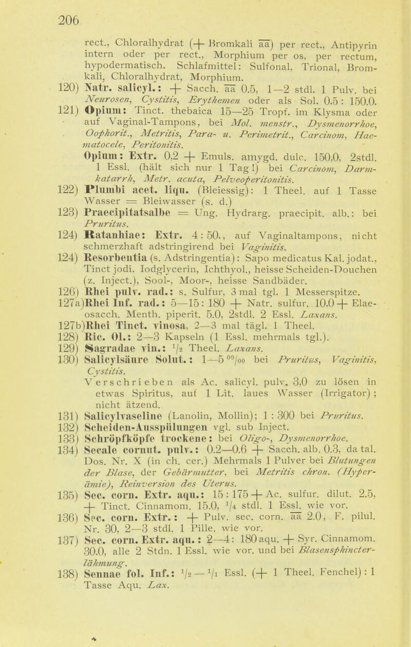 rect., Chloralhydrat (-|- Bromkali ää) per rect., Antipvriii intern oder per rect., Morphium per os, per rectum, hypodermatisch. Schlafmittel: Sulfonal, Trional, Brom- kali, Chloralhydrat, Morphium. 120) Natr. salicyl.: -|- Sacch. ITK 0.5, 1—2 stdl. 1 Pulv. bei Neurosen, Cystiiis, Erythemen oder als Sol. 0.5: 150.0. 121) Opium: Tinct. thebaica 15—25 Tropf, im Klysma oder auf Vaginal-Tampons, bei Mol. menstr., Dysmenorrhoe, OoJ>horü., Metriiis, Para- u. Perimctrit., Carcinom, Hac- matocele, Peritonitis. Opinni: Extr. 0,2 + Emuls. amygd. dulc. 150,0, 2stdl. 1 Essl. (hält sich nur 1 Tag!) bei Carcinom, Darm- katarrh, Metr. acuta, Pelveoperitonitis. 122) Plulubi acet. liqn. (Bleiessig): 1 Theel. auf 1 Tasse Wasser = Bleiwasser (s. d.) 123) Praecipitatsalbe = Ung. Hydrarg. praecipit. alb.: bei Pruritus. 124) Ratanhiae: Extr. 4:50., auf Vaginaltampons, nicht schmerzhaft adstringirend bei Vag-initis. 124) Resorbeutia (s. Adstringentia): Sapo medicatus Kai. jodat., Tinct jodi. lodglycerin, Ichthyol., heisse Scheiden-Douchen (z. Inject.), Sool-, Moor-, heisse Sandbäder. 126) Rhei pulv. rad.: s. Sulfur. 3 mal tgl. 1 Messerspitze. 127a)Rhei luf. rad.: 5—15: 180 + Natr. sulfur. 10,0-f Elae- osacch. Menth, piperit. 5.0, 2stdl. 2 Essl. Laxans. 127b)Rhei Tinct. viiiosa, 2—3 mal tägl. 1 Theel. 128) Ric. Ol.: 2—3 Kapseln (1 Essl. mehrmals tgl.). 129) Sagradae viu.: '/ä Theel. Laxans. 130) Salicjisäure Solut.: 1—5 /oo bei Pruritus, Vaginitis, Cystitis. Verschrieben als Ac. salicyl. pulv. 3,0 zu lösen in etwas Spiritus, auf 1 Lit. laues Wasser (Irrigator) ; nicht ätzend. 131) Salicylvaseliue (LanoUn, MoUin); 1:300 bei Pruritus. 132) Scheiden-Ausspülungen vgl. sub Inject. 133) Schröpfköpfo trockene: bei OUgo-, Dysmenorrhoe. 134) Seeale cornut. pulv.: 0.2—0.6 + Sacch. alb. 0.3, da tal. Dos. Nr. X (in ch. cer.) Mehrmals 1 Pulver bei Blutungen der Blase, der Gebärmutter, bei Metritis chron. (Hyper- ätiiie), Reimersion des Uterus. 135) See. corn. Extr. aqu.: 15:175 + Ac. sulfur. dilut. 2.5, -|- Tinct. Cinnamom. 15.0, stdl. 1 EssL wie vor. 136) Spc. com. Extr.: -|- Pulv. sec. corn. aa 2.0, F. pilul. Nr. 30, 2—3 stdl. 1 Pille, wie vor. 137) See. corn. Extr. aqu.: ?—4: 180 aqu.-f-Syr. Cinnamom. 30.0, alle 2 Stdn. 1 Essl. wie vor. und bei Blasensphincter- lälimung. 138) Seuuae fol. Inf.: '/^'—'/i Essl. (+ 1 Theel. Fenchel): 1 Tasse Aqu. Lax.