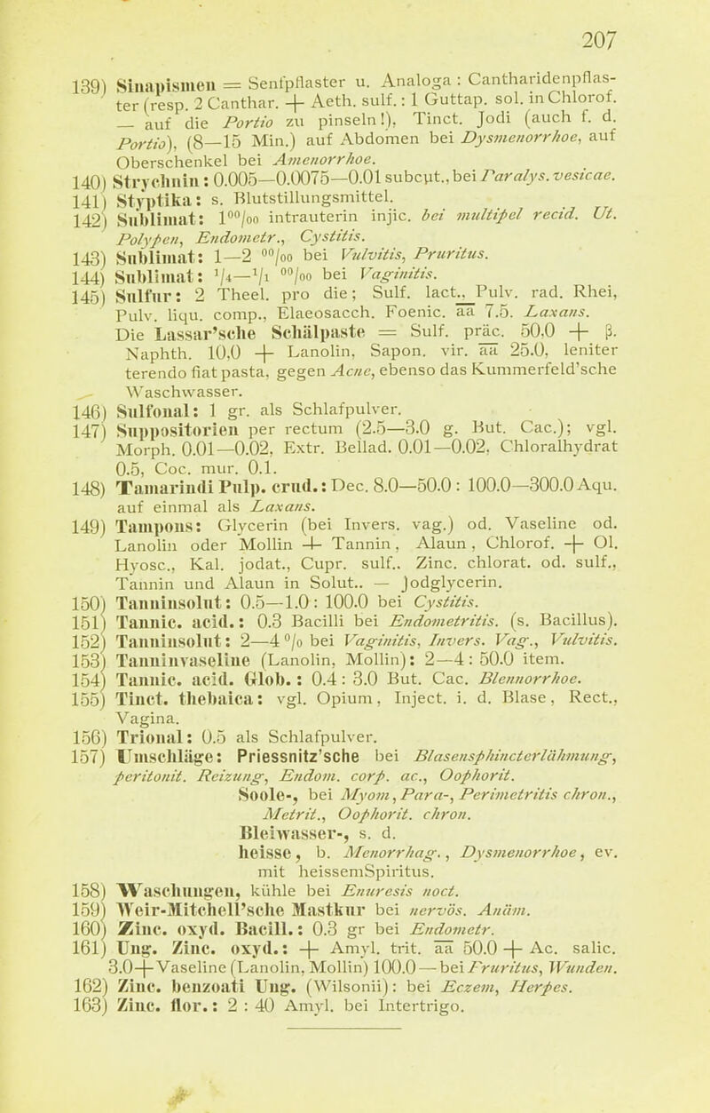139) Siiiapismeu = Senfpflaster u. Analoga : Cantharidenpflas- ter (resp 2 Canthar. + Aeth. sulf.: 1 Guttap. sol. in Chlorof. — auf die Portio zu pinseln!), Tinct. Jodi (auch f. d. Portio), (8—15 Min.) auf Abdomen bei Dysmenorrhoe, auf Oberschenkel bei Amenorrhoe. 140) Strj'clinin: 0.005—0.0075—0.015nhz\it.,h€\raralys.vesicae. 141) Styptika: s. Blutstillungsmittel. 142) Sublimat: P^/oo intrauterin injic. bei 7nultipel rectd. Ut. Polypen, Endomctr., Cystitis. 143) Slibliiaat: 1—2 «»/oo bei Vulvitis, Pruritus. 144) Snbliiuat: '/■»—Vi /»o bei Vaginitis. 145) Snlfiir: 2 Theel. pro die; Sulf. lact^Pulv. rad. Rhei, Pulv. liqu. comp., Elaeosacch. Foenic. aa 7.5. Laxans. Die Lassar'sclie Schälpaste = Sulf. prj^. 50,0 + ß. Naphth. 10,0 + Lanolin, Sapon. vir. aa 25.0, leniter terendo fiat pasta, gegen Acne, ebenso das Kummerfeld'sche W'aschvvasser. 146) Sulfoiial: 1 gr. als Schlafpulver. 147) Suppositorien per rectum (2.5—3.0 g. But. Cac); vgl. Morph. O.Ol—0.02, Extr. ßellad. O.Ol—0.02, Chloralhydrat 0.5, Coc. mur. 0.1. 148) TamarnuliPulp.crnd.:Dec. 8.0—50.0: 100.0—300.0 Aqu. auf einmal als Laxans. 149) Tampons: Glycerin (bei Invers. vag.) od. Vaseline od. Lanolin oder Mollin -1- Tannin , Alaun , Chlorof. -j- Ol. Hyosc, Kai. jodat., Cupr. sulf.. Zinc. chlorat. od. sulf., Tannin und Alaun in Solut.. — Jodglycerin. 150) Taimiusolut: 0.5—1.0: 100.0 bei Cystitis. 151) Tannic. acid.: 0.3 Bacilli bei Endometritis, (s. Bacillus). 152) Taiiuiusolut: 2—4 /o bei Vaginitis, Invers. Vag., Vulvitis. 153) Taiiuinvaseliiie (Lanolin, Mollin): 2—4:50.0 item. 154) Tannic. acid. Glob.: 0.4: 3.0 But. Cac. Blennorrhoe. 155) Tinct. thebalca: vgl. Opium, Inject, i. d. Blase, Rect., Vagina. 156) Trional: 0.5 als Schlafpulver. 157) Umschläge: PrieSSnitz'SChe bei Blasensphincterlähmung, peritonit. Reizung, Endom. corp. ac, Oophorit. Soole-, bei Myom, Para-, Perimetritis chron., Metrit., Oophorit. chron. Bleiwasser-, s. d. heisse, b. Menorrhag., Dysmenorrhoe, ev. mit heisseniSpiritus. 158) Waschung'eu, kühle bei Enuresis noct. 159) Weir-Mitchell'sclie Mastkur bei nervös. Anäm. 160) Zinc. oxyd. Bacill.: 0.3 gr bei Endometr. 161) Ung. Zinc. oxyd.: -f- Amyl. trit. ää 50.0 + Ac. salic. 3.0-]-Vaseline (Lanolin, MoUin) 100.0—h&i Pruritus, Wunden. 162) Zinc. beuzoati Ung. (Wilsonii): bei Eczem, Herpcs. 163) Zinc. flor.: 2 : 40 Amyl. bei Intertrigo.