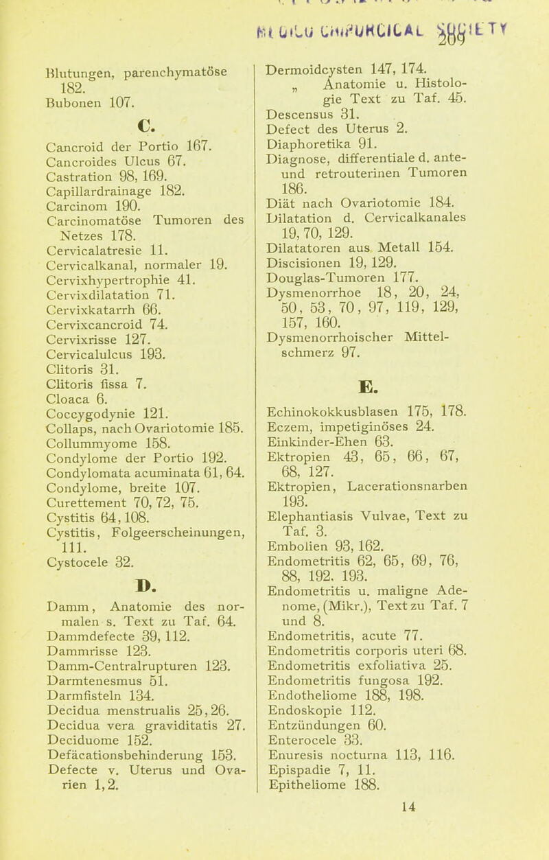 hUüt'wU Uiiu'^UHtlCAL ^[j^lL Blutungen, parenchymatöse 182. Bubonen 107. Cancroid der Portio 167. Cancroides Ulcus 67. Castration 98, 169. Capillardrainage 182. Carcinom 190. Carcinomatöse Tumoren des Netzes 178. Cervicalatresie 11. Cervicalkanal, normaler 19. Cervixhypertrophie 41. Cervixdilatation 71. Cervixkatarrh 66. Cervixcancroid 74. Cervixrisse 127. Cervicalulcus 193. Clitoris 31. Clitoris fissa 7. Cloaca 6. Coccygodynie 121. Collaps, nachOvariotomie 185. Collummyome 158. Condylome der Portio 192. Condylomata acuminata 61, 64. Condylome, breite 107. Curettement 70, 72, 75. Cystitis 64,108. Cystitis, Folgeerscheinungen, III. Cystocele 32. D. Damm, Anatomie des nor- malen s. Text zu Taf. 64. Dammdefecte 39, 112. Dammrisse 123. Damm-Centralrupturen 123. Darmtenesmus 51. Darmfisteln 134. Decidua menstrualis 25,26. Decidua vera graviditatis 27. Deciduome 152. Defäcationsbehinderung 153. Defecte v. Uterus und Ova- rien 1,2. Dermoidcysten 147, 174. „ Anatomie u. Histolo- gie Text zu Taf. 45. Descensus 31. Defect des Uterus 2. Diaphoretika 91. Diagnose, differentiale d. ante- und retrouterinen Tumoren 186. Diät nach Ovariotomie 184. Dilatation d. Cervicalkanales 19, 70, 129. Diktatoren aus Metall 154. Discisionen 19, 129. Douglas-Tumoren 177. Dysmenorrhoe 18, 20, 24, 50, 53, 70, 97, 119, 129, 157, 160. Dysmenorrhoischer Mittel- schmerz 97. E. Echinokokkusblasen 175, 178. Eczem, impetiginöses 24. Einkinder-Ehen 63. Ektropien 43, 65, 66, 67, 68, 127. Ektropien, Lacerationsnarben 193. Elephantiasis Vulvae, Text zu Taf. 3. Embolien 93, 162. Endometritis 62, 65, 69, 76, 88, 192. 193. Endometritis u. maligne Ade- nome, (Mikr.), Text zu Taf. 7 und 8. Endometritis, acute 77. Endometritis coq^oris uteri 68. Endometritis exfoliativa 25. Endometritis fungosa 192. Endotheliome 188, 198. Endoskopie 112. Entzündungen 60. Enterocele 33. Enuresis nocturna 113, 116. Epispadie 7, 11. Epitheliome 188. 14
