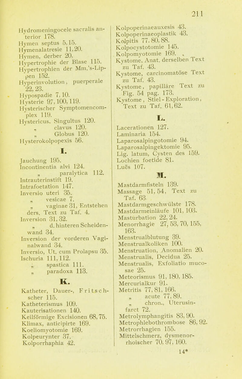 Hydromeningocele sacralis an- terior 178. Hymen septus 5,15. Hymenalatresie 11,20. Hymen, derber 20, Hypertrophie der Blase 115. Hypertrophien der Mm.'s-Lip- pen 152. Hyperinvolution, puerperale 22, 23. Hypospadie 7.10. Hysterie 97,100,119. Hysterischer Symptomencom- plex 119. Hystericus, Singultus 120. ^ clavus 120. Globus 120. Hysterokolpopexis 56. I. Jauchung 195. Incontinentia aivi 124. „ pai-alytica 112. Inti-auterinstift 19. Intrafoetation 147. Inversio uteri 35. „ vesicae 7. „ vaginae 31, Entstehen ders. Text zu Tat. 4. Inversion 31, 32. „ d. hinteren Scheiden- wand 34. Inversion der vorderen Vagi- nalwand 34. Inversio, Ut. cum Prolapsu 35. Ischuria 111,112. „ spastica III. „ paradoxa 118. K. Katheter, Dauer-, F r i t s c h- scher 115. Katheterismus 109. Kauterisationen 140. Keilförmige Excisionen 68,75. Klimax, anticipirte 169. Koeliomyotomie 169. Kolpeurynter 37. Kolporrhaphia 42. Kolpoperinaeauxesis 43. Kolpoperinaeoplastik 43. Kolpitis 77.80,88. Kolpocystotomie 145. Kolpomyotomie 169. , Kystome, Anat. derselben Text zu Taf. 43. Kystome, carcinomatöse Text zu Taf. 43. Kystome, papilläre Text zu Fig. 54 pag. 173. Kystome . Stiel - Exploration , Text zu Taf. 61,62. Lacerationen 127. Laminaria 154. Laparosalpingotomie 94. Laparosalpingektomie 95. Lig. latum, Cysten des 159. Lochien foetide 81. Lues 107. M. Mastdarmfisteln 139. Massage 51,54, Text zu Taf. 63. Mastdarmgeschwülste 178. Mastdarmeinläufe 101, 103. Masturbation 22, 24. Menorrhagie 27, 53, 70, 155, 163. Menstrualblutung 39. Menstrualkoliken 100. Menstruation, Anomalien 20. Menstrualis, Decidua 25. Menstrualis, Exfoliatio muco- sae 25. Meteorismus 91, 180, 185. Mercurialkur 91. Metritis 77, 81, 166. „ acute 77,89. „ chron., Uterusin- farct 72. Metrolymphangitis 83, 90. Metrophlebothrombose 86, 92. Metrorrhagien 155. Mittelschmerz, dysmenor- rhoischer 70, 97, 160. 14*