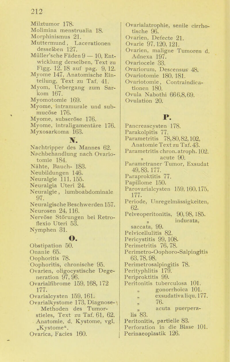 Milztumor 178. Molimina menstrualia 18. Morphinismus 21. Muttermund, Lacerationen desselben 127. MüUer'sche Fäden 9 — 10, Ent- wicklung derselben, Text zu Figg. 12. 18 auf pag. 9, 12. Myome 147, Anatomische Ein- teilung, Text zu Taf. 41. Myom. Uebergang zum Sar- kom 167. Myomotomie 169. Myome, intramurale und sub- mucöse 176. Myome, subseröse 176. Myome, intraligamentäre 176. Myxosarkoma 163. Nachtripper des Mannes 62. Nachbehandlung nach Ovario- tomie 184. Nähte, Bauch- 183. Neubildungen 146. Neuralgie III, 155. Neuralgia Uteri 24. Neuralgie, lumboabdominale 97. Neuralgische Beschwerden 157. Neurosen 24. 116. Nervöse Störungen bei Retro- flexio Uteri 53. Nymphen 31. o. Obstipation 50. Onanie 65. Oophoritis 78. Oophoritis, chronische 95. Ovarien, oligocystische Dege- neration 97, 96. Ovarialfibrome 159, 168, 172 177. Ovarialcysten 159, 161. Ovarialkystome 173, Diagnose-\ Methoden des Tumor- stieles, Text zu Taf. 61, 62. Anatomie, d. Kystome, vgl. „Kystome. Ovarica, Facies 160. Ovarialatrophie, senile cirrho- tische 96. Ovarien, Defecte 21. Ovarie 97,120, 121. Ovarien, maligne Tumoren d. Adnexa 197. Ovariocele 33. Ovariorum, Descensus 48. Ovariotomie 180, 181. Ovariotomie, Contraindica- tionen 180. Ovula Nabothi 666,8,69. Ovulation 20. P. Pancreascysten 178. Parakolpitis 77. Parametritis 78,80,82,102, Anatomie Text zu Taf. 43. Parametritis chron. atroph. 102. „ acute 90. Parametraner Tumor, Exsudat 49,83,177. Puraproktitis 77. Papillome 150. Parovarialcysten 159.160,175, 177. Periode, Unregelmässigkeiten, 62. Pelveoperitonitis, 90,98,185. „ indurata, saccata, 99. Pelvicellulitis 82. Pericystitis 99, 108. Perimetritis 76,78. Perimetro-Oophoro-Salpingitis 63,78,98. Perimetrosalpingitis 78. Perityphlitis 179. Periproktitis 99. Peritonitis tuberculosa 101. „ gonorrhoica 101. „ exsudativa Iiqu. 177. 76. „ acuta pueqiera- lis 83. Peritonitis, partielle 83. Perforation in die Blase 101. Perinaeoplastik 126.