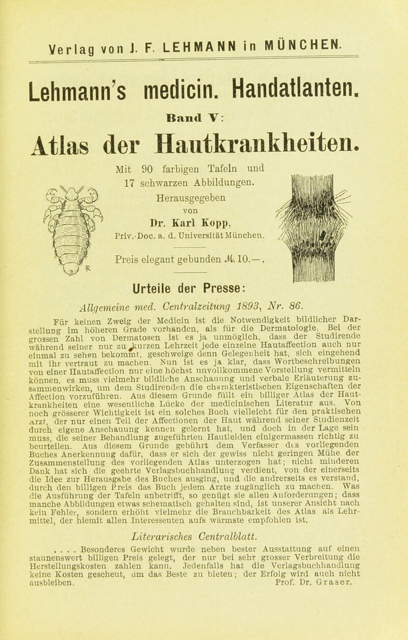 Lehmann's medicin. Handatlanten, Band T: Atlas der Hautkrankheiten, Mit 90 farbigen Tafeln und 17 schwarzen Abbildungen. Herausgegeben von Dr. Karl Kopp, Priv.-Doc. a. d. Universität München. Preis elegant gebunden M. 10. —. Urteile der Presse: Allgemeine med. Centraizeitung 1893., Nr. 86. Für keinen Zweig der Medicin ist die Notwendigkeit bildlicher _ Dar- stellung im höheren Grade vorhanden, als für die Dermatologie. Bei der rossen Zahl von Dermatosen ist es ja unmöglich, dass der Studirende während seiner nur zu Jcurzen Lehrzeit jede einzelne Hautafifection auch nur einmal zu sehen bekommt, geschweige denn Gelegeuheit hat, sich eingehend mit ihr vertraut zu machen. Nun ist es ja klar, dass Wortbeschreibungen von einer nautalfection nur eine höchst unvollkommene Vorstellung vermitteln können, es muss vielmehr bildliche Anscha\iiing und verbale Erläuterung zu- sammenwirken, um dem Studirendtn die charnkteristi.schen Eigenschaften der .■\ffection vorzuführen. Aus diesem Grunde füllt ein billiger Atlas der Haut- krankheiten eine wesentliche Lücke der medicinischen Literatur aus. Von noch grösserer Wichtigkeit ist ein solches Buch vielleicht für den praktischen Arzt, der nur einen Teil der Aflfectionen der Haut während seiner Studienzeit durch eigene Anschauung kennen gelernt hat, und doch in der Lage sein ■ rauss, die seiner Behandlung zugeführten Hautleiden einigermasseu richtig zu beurteilen. Aus diesem Grunde gebührt dem Verfasser dts vorliegenden Buches Anerkennung dafür, dass er sich der gewiss uicht geringen Mühe der Zusammenstellung des vorliegenden Atlas unterzogen hat; nicht minderen Dank hat sich die geehrte Verlagsbuchhandlung verdient, von der einerseits die Idee zur Herausgabe des Buches ausging, und die andrerseits es verstand, durch den billigen Preis das Buch Jedem Arzte zugänglich zu machen. Was die Ausführung der Tafeln anbetrifft, so genügt sie allen Anforderungen; dass manche Abbildungen etwas schematiscli gehnlten sind, ist unserer Ansicht nach kein Fehler, sondern erhöht vielmehr die Brauchbarkeit des Atlas als Lehr- mittel, der hiemit allen Interessenten aufs wärmste empfohlen ist. Literarisches Centralblatt. .... Besonderes Gewicht wurde neben bester Ausstattung auf einen staunenswert billigen Preis gelegt, der nur bei sehr grosser Verbreitung die Herstellungskosten zahlen kann. Jedenfalls hat die Verlagsbuchhandlung keine Kosten gescheut, am das Beste zu bieten; der Erfolg wird auch nicht ausbleiben. Prof. Dr. Graser.