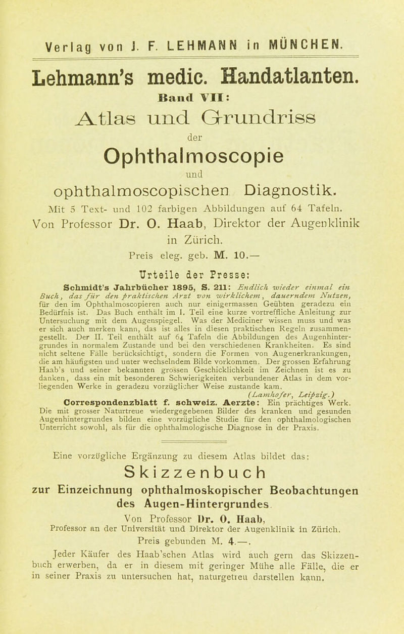 Lehmann's medic. Handatlanten. Band YII: A-tlas und Q-runclriss der Ophthalmoscopie und ophthalmoscopischen Diagnostik. Mit 5 Text- und 102 farbigen Abbildungen auf 64 Tafeln. Von Professor Dr. O. Haab, Direktor der Augenklinik in Züricli. Preis eleg. geb. M. 10.— Urteile der Presse; Schmldt's Jahrbücher 1895, S. 211: Endlich -wieder einmal ein Buch, das für den praktischen Arzt von wirklichem, dauerttdem Nutzen, für den im Ophthalmoscopieren auch nur einigermassen Geübten geradezu ein Bedürfnis ist. Das Buch enthält im 1. Teil eine kurze vortreffliche Anleitung zur Untersuchung mit dem Augenspiegel. Was der Mediciner wissen muss und was er sich auch merken kann, das ist alles in diesen praktischen Regeln zusammen- gestellt. Der II. Teil enthält auf 64 Tafeln die Abbildungen des Augenhinter- grundes in normalem Zustande und bei den verschiedenen Krankheiten. Es sind nicht seltene Fälle berücksichtigt, sondern die Formen von Augenerkrankungen, die am häufigsten und unter wechselndem Bilde vorkommen. Der grossen Erfahrung Haab's und seiner bekannten grossen Geschicklichkeit im Zeichnen ist es zu danken, dass ein mit besonderen Schwierigkeiten verbundener Atlas in dem vor- liegenden Werke in geradezu vorzügli'Aer Weise zustande kam. (La]tiho/er, Leipzig.) Correspondenzblatt f. scbwelz. Aerzte: Ein prächtiges Werk. Die mit grosser Naturtreue wiedergegebenen Bilder des kranken und gesunden .■Vugenhintergrundes bilden eine vorzügliche Studie für den ophthalmologischen Unterricht sowohl, als für die ophthalmologische Diagnose in der Praxis. Eine vorzügliche Ergänzung zu diesem Atlas bildet das: Skizzenbuch zur Einzeichnung ophthalmoskopischer Beobachtungen des Augen-Hintergrundes, Von Professor ür. 0. Haab, Professor an der Universität und Direktor der Augenklinik in Zürich. Preis gebunden M. 4.—. Jeder Käufer des Haab'schen Atlas wird auch gern das Skizzeu- buch erwerben, da er in diesem mit geringer Mühe alle Fälle, die er in seiner Praxis zu untersuchen hat, naturgetreu darstellen kann.
