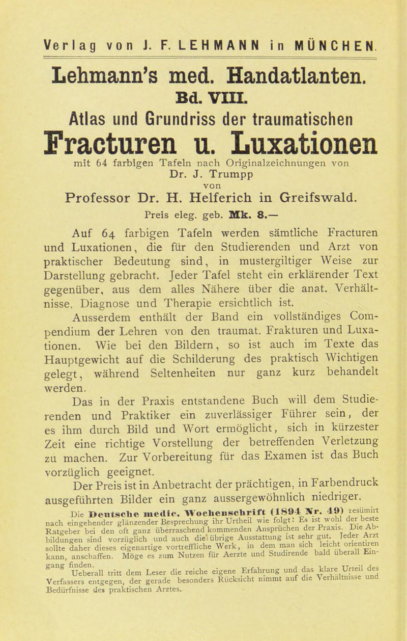 Lehmann's med. Handatlanten. Bd. VIIL Atlas und Grundriss der traumatischen Fracturen u. Luxationen mit 64 farbigen Tafeln nach Originalzeichnungen von Dr. J. Trumpp von Professor Dr. H. Helferich in Greifswald. Preis eleg. geb. Mk. 8.— Auf 64 farbigen Tafeln werden sämtliche Fracturen und Luxationen, die für den Studierenden und Arzt von praktischer Bedeutung sind, in mustergiltiger Weise zur Darstellung gebracht. Jeder Tafel steht ein erklärender Text gegenüber, aus dem alles Nähere über die anat. Verhält- nisse, Diagnose und Therapie ersichtlich ist. Ausserdem enthält der Band ein vollständiges Com- pendium der Lehren von den traumat. Frakturen und Luxa- tionen. Wie bei den Bildern, so ist auch im Texte das Hauptgewicht auf die Schilderung des praktisch Wichtigen gelegt, während Seltenheiten nur ganz kurz behandelt werden. Das in der Praxis entstandene Buch will dem Studie- renden und Praktiker ein zuverlässiger Führer sein, der es ihm durch Bild und Wort ermöglicht, sich in kürzester Zeit eine richtige Vorstellung der betreffenden Verletzung zu machen. Zur Vorbereitung für das Examen ist das Buch vorzüglich geeignet. Der Preis ist in Anbetracht der prächtigen, in Farbendruck ausgeführten Bilder ein ganz aussergewöhnlich niedriger. Die Deutsche niedic. WochenscUrift (1894 Nr. 49) 'esü-!  nach eingehender glänzender Besprechung ihr Urtheil wie folgt: Es ,st wohl der beste Ratgeber bei den oft ganz überraschend kommenden Ansprüchen der Praxis. -UieAD- bildungen sind vorzüglich und auch diel Übrige Ausstattung ist sehr gut. leder Arzt sollte daher dieses eigenartige vortreffliche Werk, in dem mau ^j^^ leicht orient.ren kann, anschaffen. Möge es zum Nutzen für Aerzte und Studirende bald uberall Ein- gang fi^den._^^^ ^^^^^ ^.^ ^^.^^^ Erfahrung und das klare Urteil des Verfassers entgegen, der gerade besonders Rücksicht nimmt auf die Verhältnisse una Bedürfnisse des praktischen Arztes.