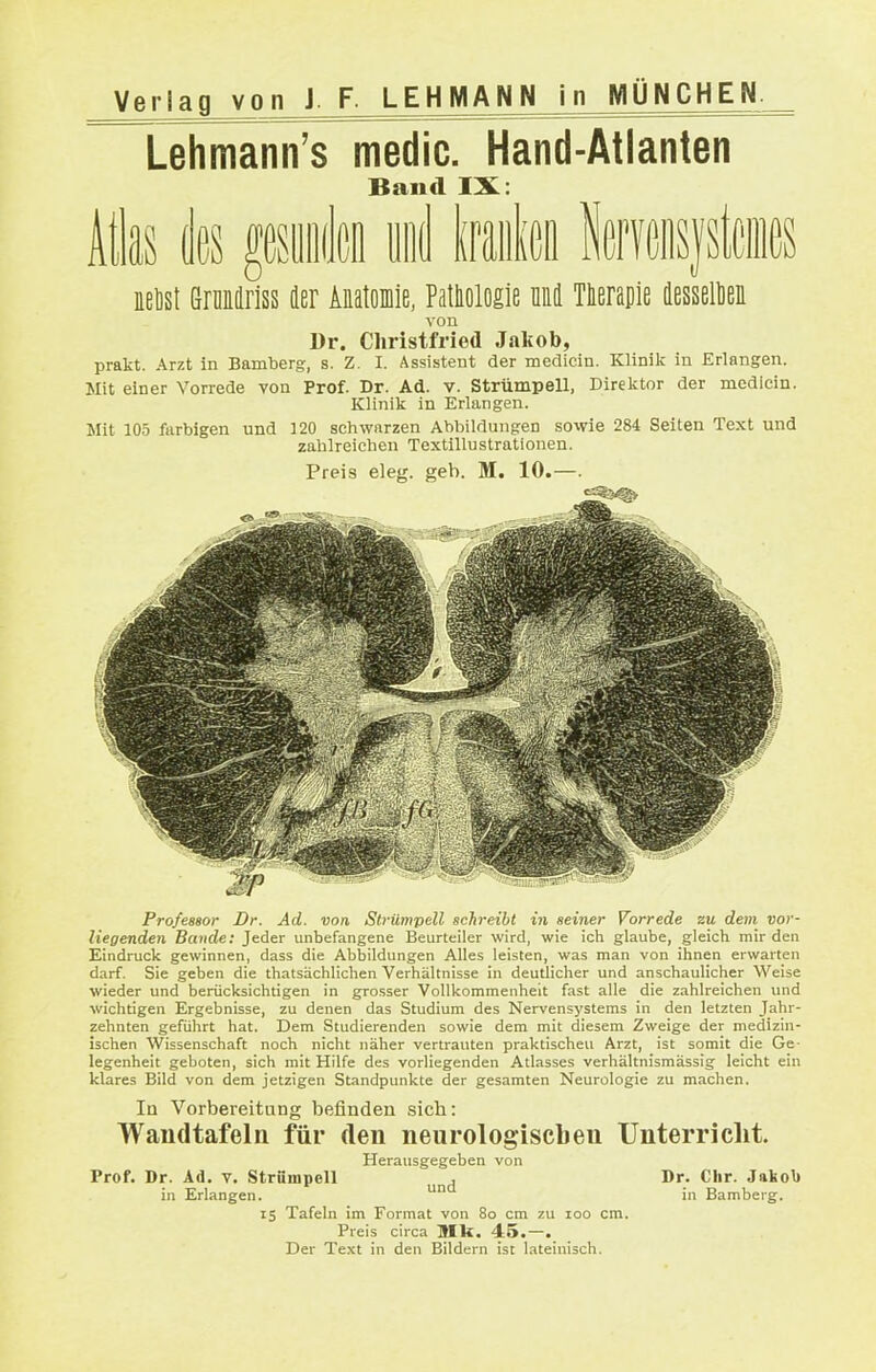 Lehmann's medic. Hand-Atlanten Band IX: itks k fesiiiiißi und Iraiilen leryoiisystciiies nelist öralriss der Anatomie, Pathologie niid Tlierapie dessellieii von Dr. Christfried Jakob, prakt. Arzt in Bamberg, s. Z. I. Assistent der medicin. Klinik in Erlangen. Mit einer Vorrede von Prof. Dr. Ad. v. Strümpell, Direktor der medicin. Klinik in Erlangen. Mit :05 farbigen und 120 schwarzen Abbildungen sowie 284 Seiten Text und zahlreichen Textillu strationen. Preis eleg. geb. M. 10.- Professor Dr. Ad. von Strümpell schreibt in seiner Vorrede zu dem vor- liegenden Bande: Jeder unbefangene Beurteiler wird, wie ich glaube, gleich mir den Eindruck gewinnen, dass die Abbildungen Alles leisten, was man von ihnen erwarten darf. Sie geben die thatsächlichen Verhältnisse in deutlicher und anschaulicher Weise wieder und berücksichtigen in grosser Vollkommenheit fast alle die zahlreichen und wichtigen Ergebnisse, zu denen das Studium des Nervensystems in den letzten Jahr- zehnten geführt hat. Dem Studierenden sowie dem mit diesem Zweige der medizin- ischen Wissenschaft noch nicht näher vertrauten praktischen Arzt, ist somit die Ge- legenheit geboten, sich mit Hilfe des vorliegenden Atlasses verhältnismässig leicht ein klares Bild von dem jetzigen Standpunkte der gesamten Neurologie zu machen. Iq Vorbereitang befinden sich: Wandtafeln für den neurologiscben Unterricht. Herausgegeben von Prof. Dr. Ad. v. Strümpell , Dr. Chr. Jakob in Erlangen. in Bamberg. IS Tafeln im Format von 8o cm zu loo cm. Preis circa Ulk. 45.—. Der Te.xt in den Bildern ist lateinisch.