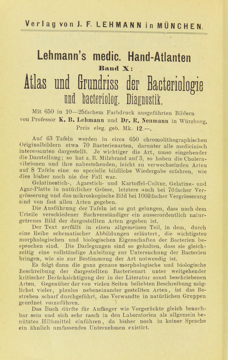 Lehmann's medic. Hand-Atlanten Band X: Atlas und Grunilriss der Bacteriologie lä tacterioloj. DiapostiL Mit 650 in 10—25fachem Farbdruck ausgeführten Bildern von Professor K. B. Lehmann und l)r. R. Neuniann in Würzbnre Preis eleg. geb. Mk. 12.—. Auf 63 Tafeln werden in circa 650 chromolithographischen Originalbilderu etwa 70 Bacterienarten, darunter alle medicinisch interessanten dargestellt. Je wic^htiger die Art, umso eingehender die Darstellung; so hat z. B. Milzbrand auf 3, so haben die Cholera- vibrionen und ihre nahestehenden, leicht zu verwechselnden Arten auf 8 Tafeln eine so specielle bildliche Wiedergabe erfahren, wie dies bisher noch nie der Fall war. Gelatinestich-, Agarstich- und Kartofifel-Cnltur, Gelatine- und Agar-Platte in natürlicher Grösse, letztere auch bei 70facher Ver- grösserung und das mikroskopische Bild bei lOOOfacher Vergrösserung sind von fast allen Arten gegeben. Die Ausführung der Tafeln ist so gut gelungen, dass nach dem Urteile verschiedener Sachverständiger ein ausserordentlich natur- getreues Bild der dargestellten Arten gegeben i.st. Der Text zerfällt in einen allgemeinen Teil, in dem, durch eine Reihe schematischer Abbildungen erläutert, die wichtigsten morphologischen und biologischen Eigenschaften der Bacterien be- sprochen sind. Die Darlegungen sind so gehalten, dass sie gleich- zeitig eine vollständige Anleitung zur Untersuchung der Bacterien bringen, wie sie zur Bestimmung der Art notwendig ist. Es folgt dann die ganz genaue morphologische und biologische Beschreibung der dargestellten Bacterienart unter weitgehender kritischer Berücksichtigung der in der Literatur sonst beschriebenen Arten. Gegenüber der von vielen Seiten beliebten Beschreibung mög- lichst vieler, planlos nebeneinander gestellten Arten, ist das Be- streben scharf durchgeführt, das Verwandte in natürlichen Gruppen geordnet vorzuführen. ' Das Buch dürfte für Anfänger wie Vorgerückte gleich brauch- bar sein und sich sehr rasch in den Laboratorien als allgemein be- nutztes nill'smittel einführen, da bisher noch in keiner Sprache ein ähnlich umfassendes Unternehmen existirt.