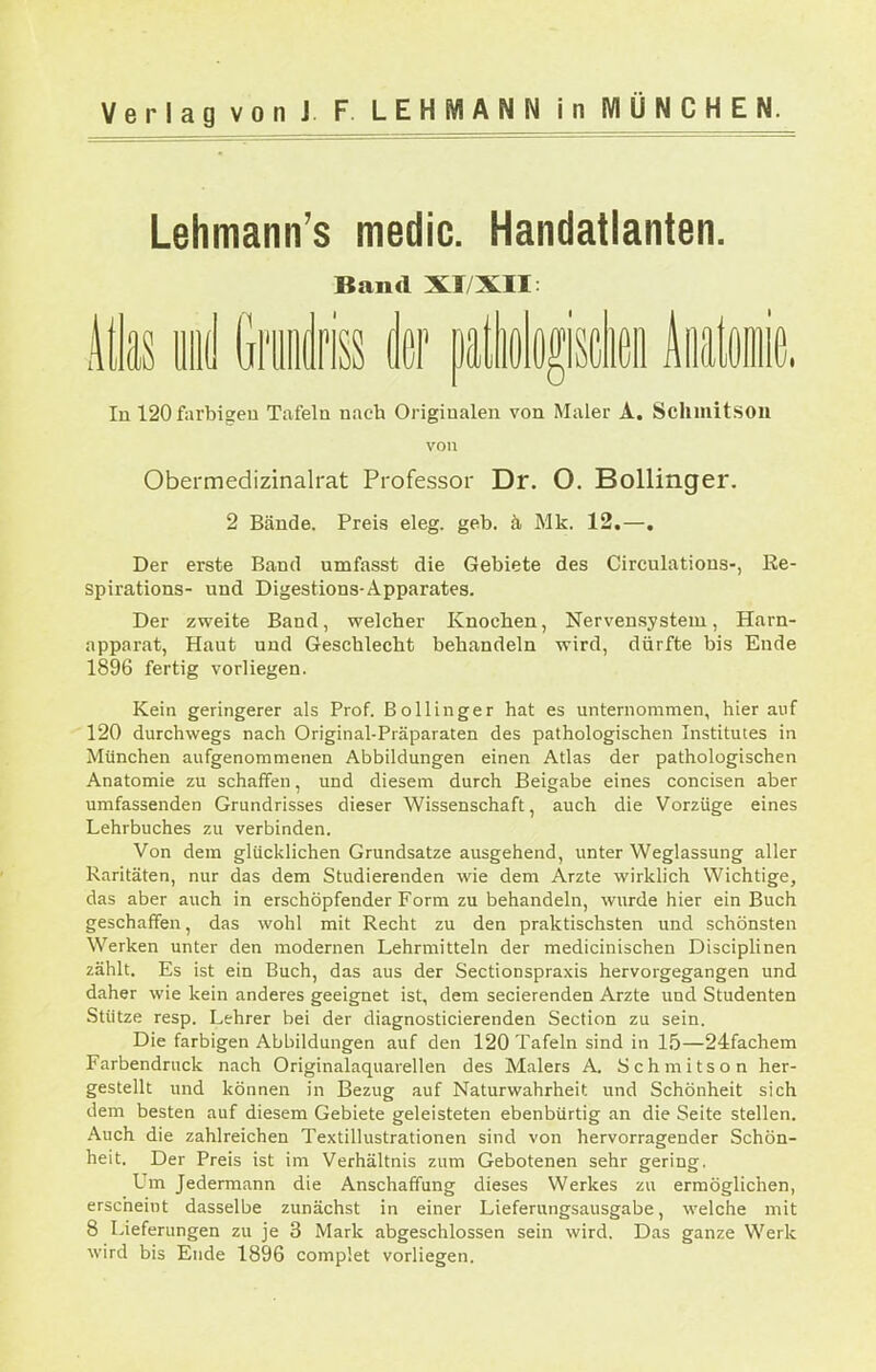 Lehmann's medic. Handatlanten. Band XI/XII: Atlas iiii! Griiiidriss k ä\im\n\ Aiiataie In 120 farbigen Tafeln nach Originalen von Maler A. Sclimitsoii von Obermedizinalrat Professor Dr. O. Bollinger. 2 Bände. Preis eleg. geb. ä Mk. 12.—. Der erste Band umfasst die Gebiete des Circulations-, Re- spirations- und Digestions-Apparates. Der zweite Band, welcher Knochen, Nerven.system, Harn- apparat, Haut und Geschlecht behandeln wird, dürfte bis Ende 1896 fertig vorliegen. Kein geringerer als Prof. Bollinger hat es unternommen, hier auf 120 durchwegs nach Original-Präparaten des pathologischen Institutes in München aufgenommenen Abbildungen einen Atlas der pathologischen Anatomie zu schaffen, und diesem durch Beigabe eines concisen aber umfassenden Grundrisses dieser Wissenschaft, auch die Vorzüge eines Lehrbuches zu verbinden. Von dem glücklichen Grundsatze ausgehend, unter Weglassung aller Raritäten, nur das dem Studierenden wie dem Arzte wirklich Wichtige, das aber auch in erschöpfender Form zu behandeln, wurde hier ein Buch geschaffen, das wohl mit Recht zu den praktischsten und schönsten Werken unter den modernen Lehrmitteln der medicinischeu Disciplinen zählt. Es ist ein Buch, das aus der Sectionspraxis hervorgegangen und daher wie kein anderes geeignet ist, dem secierenden Arzte und Studenten Stütze resp. Lehrer bei der diagnosticierenden Section zu sein. Die farbigen Abbildungen auf den 120 Tafeln sind in 15—24fachem Farbendruck nach Originalaquarellen des Malers A. Schmitson her- gestellt und können in Bezug auf Naturwahrheit und Schönheit sich dem besten auf diesem Gebiete geleisteten ebenbürtig an die Seite stellen. Auch die zahlreichen Textillustrationen sind von hervorragender Schön- heit. Der Preis ist im Verhältnis zum Gebotenen sehr gering. Um Jedermann die Anschaffung dieses Werkes zu ermöglichen, erscheint dasselbe zunächst in einer Lieferungsausgabe, welche mit 8 Lieferungen zu je 3 Mark abgeschlossen sein wird. Das ganze Werk wird bis Ende 1896 complet vorliegen.