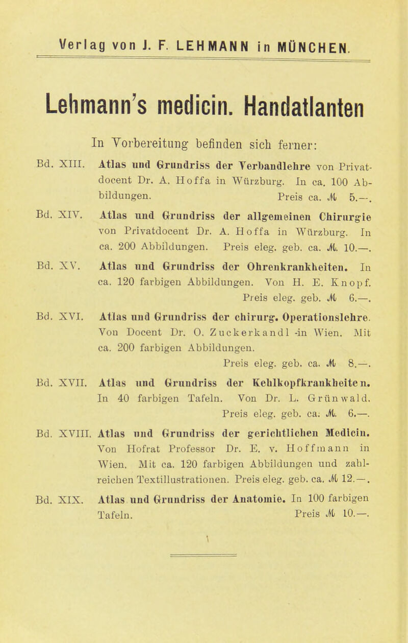 Lehmann's medicin. Handatlanten In Yorbereituiig befinden sich ferner: Bd. XIII. Atlas und Griindriss der Verbaudiehre von Privat- docent Dr. A. Hoffa in Würzburg. In ca. 100 Ab- bildungen. Preis ca. M 5.—, Bd. XIV. Atlas uud Grundriss der allgremeineu Chirurgie von Privatdocent Dr. A. Hoffa in Würzburg. In ca. 200 Abbildungen. Preis eleg. geb. ca. M. 10.—. Bd. XV. Atlas uud Griindriss der Ohrenkraukheiten. In ca. 120 farbigen Abbildungen. Von H. E. Knopf. Preis eleg. geb. .4t 6.—. Bd. XVI. Atlas uud Gruudriss der Chirurg:. Operationsichre. Von Docent Dr. 0. Zuckerkand 1 -in Wien. Mit ca. 200 farbigen Abbildungen. Preis eleg. geb. ca. ^ 8.—. Bd. XVII. Atlas und Grundriss der Kehlkopfkraukbeite n. In 40 farbigen Tafeln. Von Dr. L. Grünwald. Preis eleg. geb. ca; A 6.—. Bd. XVIII. Atlas uud Grundriss der gerichtlichen Medicin. Von Hofrat Professor Dr. E. v. Hoff mann in Wien. Mit ca. 120 farbigen Abbildungen und zahl- reichen Textillustrationen. Preis eleg. geb. ca. M 12.—. Bd. XIX. Atlas und Grundriss der Anatomie. In 100 farbigen Tafeln. Preis M 10.—.