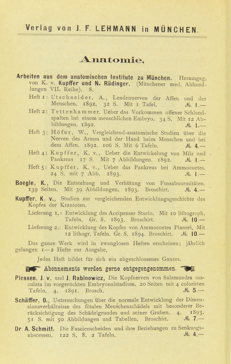 -A^natoiiiie. Arbeiten aus dem anatomischen Institute zu München. Herausgeg. von K. V. Kupffer und N. Rüdinger. (Münchener med. Abhand- lungen VII. Reihe). 8. Heft I : ütschneider, A., Lendennerven der Affen und der Menschen. 1892. 32 S. Mit i Tafel. it. I.— Heft 2: Tettenhammer. Ueber das Vorkommen offener .Schlund- spalten bei einem menschlichen Embryo. 34 S. Mit 12 Ab- bildungen. 1S92. jtt. I. Heft 3: Höfer, W,, Vergleichend-anatomische Studien über die Nerven des Armes und der Hand beim Menschen und bei dem Affen. 1892. 106 S. Mit 6 Tafeln. Mi. 4.— Heft 4: Kupffer, K. v., Ueber die Entwickelung von Milz und Pankreas 17 S. Mit 7 Abbildungen. 1892. M. I.— Heft 5: Kupffer, K. v., Ueber das Pankreas bei Ammocoetes. 24 S. mit 7 Abb. 1893. M. I.— Boegle, K., Die Entstehung und Verhütung von Fussabnorraiiäten. 139 Seiten. Mit 39 Abbildungen. 1893. Broschirt. it. 4.— Kupffer, K. V., Studien zur vergleichenden Entwicklungsgeschichte des Kopfes der Kranioten. Lieferung I.: Entwicklung des Accipenser Sturio. Mit 10 lithogmph. Tafeln. Gr. 8. 1893. Broschirt. it. 10 — Lieferung 2.: Entwicklung des Kopfes von Ammocoetes Pianeri. Mit 12 lithogr. Tafeln. Gr. 8. 1894. Broschirt. M. 10.— Das ganze Werk wird in zwanglosen Heften erscheinen; jährlich gelangen i—2 Hefte zur Ausgabe. Jedes Heft bildet für sich ein abgeschlossenes Ganzes. Abonnements werden gerne entgegengenommen, ^(g PleSSen, J. V. und J. Rabinowicz, Die Kopfnerven von Salamandra ina- culata im vorgerückten Embryonalstadium. 20 Seiten mit 4 colorirten Tafeln. 4. 1891. Brosch. M. 5.— Schäffer, 0., Untersuchungen über die normale Entwicklung der Dimen- sionsverhältnisse des fötalen Menschenschädels mit besonderer Be- rücksichtigung des Schädelgrundes und seiner Gruben. 4. 1893. 51 S. mit 50 Abbildungen und Tabellen. Broschirt. M. 7.— Dr. A. Schmitt, Die Fascienscheiden und ihre Beziehungen zu Senkungs-