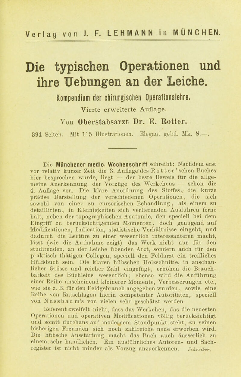 Die typischen Operationen und ihre Uebungen an der Leiche. Kompendium der chirurgischen Operationslehre. Vierte erweiterte Auflage. Yon Oberstabsarzt Dr. E. Rotter. 394 Seiten. Mit 115 Illustrationen. Elegant gebd. Mk. 8.—. Die Münchener medic Wochenschrift schreibt: Nachdem erst vor relativ kurzer Zeit die 3. Auflage des Rotter'sehen Buches hier besprochen wurde, liegt — der beste Beweis für die allge- meine Anerkennung der Vorzüge des Werkchens — schon die 4. Auflage vor. Die klare Anordnung des Stofies, die kurze präcise Darstellung der verschiedenen Operationen, die sich sowohl von einer zu cursorischen Behandlung, als einem zu detaillirten, in Kleinigkeiten sich verlierenden Ausführen ferne hält, neben der topographischen Anatomie, den speciell bei dem Eingriff zu berücksichtigenden Momenten, doch genügend auf ■Modificationen, Indication, statistische Verhältnisse eingebt, und dadurch die Leetüre zu einer wesentlich iuteressanteren macht, lässt (wie die Aufnahme zeigt) das Werk nicht nur für den studirenden, au der Leiche übenden Arzt, sondern auch für den praktisch thätigen Collegen, speciell den Feldarzt ein treffliches Hülfsbuch sein. Die klaren hübschen Holzschnitte, in anschau- licher Grösse und reicher Zahl eingefügt, erhöhen die Brauch- barkeit des Büchleins wesentlich; ebenso wird die Anführung einer Reihe anscheinend kleinerer Momente, Verbesserungen etc., wie sie z. B. für den Feldgebrauch angegeben wurden , sowie eine Reihe von Ratschlägen hierin competenter Autoritäten, speciell von Nussbaum's von vielen .sehr geschätzt werden. Referent zweifelt nicht, dass das Werkchen, das die neuesten Operationen und operativen Modificationen völlig berücksichtigt und somit durchaus auf modernem Standpunkt steht, zu seinen bisherigen Freunden sich noch zahlreiche neue erwerben wird. Die hübsche Ausstattung macht das Buch auch äusserlich zu einem sehr handlichen. Ein ausführliches Autoren- und Sach- register ist nicht minder als Vorzug anzuerkennen. Schreiber.