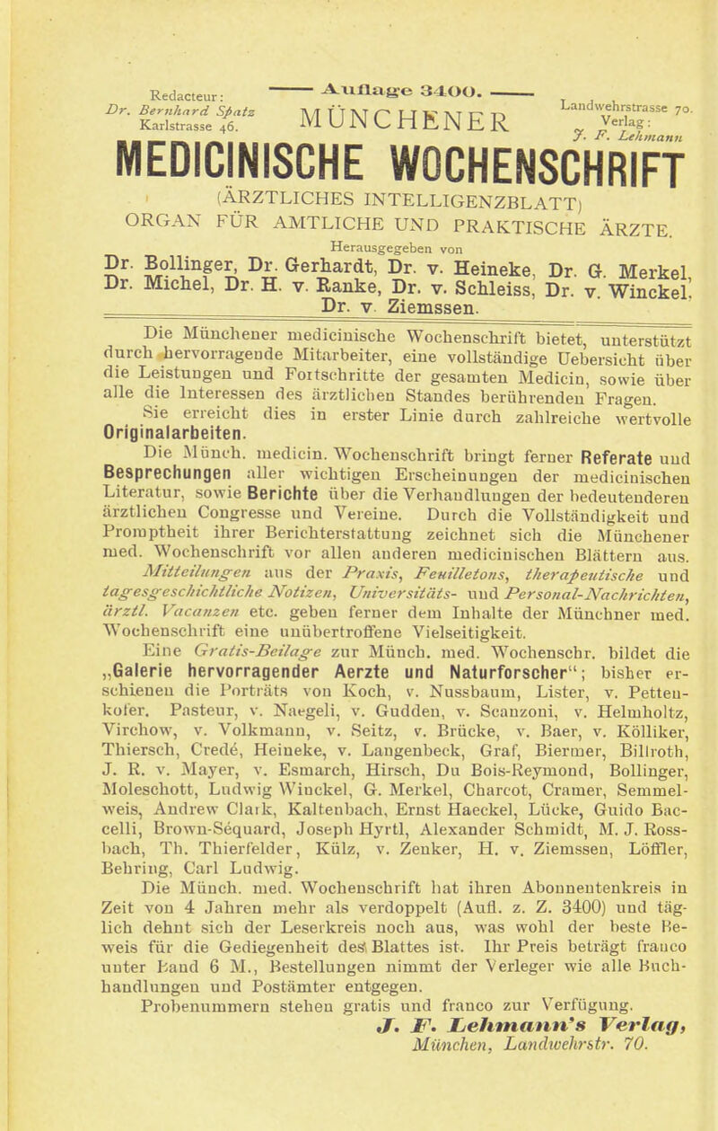 Redacteur: Auflafre 3400 Z>r. Bernhard Sßatz TV/I TT M LJ W M 1^ Landwehrstrasse 70. Karlstrasse 46. M U JN C H fL N E R ^ ^«^ag: MEDICINISCHE WOCHENSCHRiFf (ÄRZTLICHES INTELLIGENZBLATTj ORGAN FÜR AMTLICHE UND PRAKTISCHE ÄRZTE. Herausgegeben von Dr. Bollinger, Dr. Gerhardt, Dr. v. Heineke, Dr. G Merkel Dr. Michel, Dr. H. v. Ranke, Dr. v. Schleiss, Dr. v. Winckel! Dr. V. Ziemssen. Die Münchener mediciuische Wochenschrift bietet, unterstützt durch hervorragende Mitarbeiter, eine vollständige Uebersicht über die Leistungen und Fortschritte der gesamten Medicin, sowie über alle die Interessen des ärztlichen Standes berührenden Fragen. Sie erreicht dies in erster Linie durch zahlreiche \vertvolle Originalarbeiten. Die Münch, medicin. Wochenschrift bringt ferner Referate und Besprechungen aller wichtigen Erscheinungen der mediciuischen Literatur, sowie Berichte über die Verhaudlungen der l>edeutenderen ärztlichen Congresse und Vereine. Durch die Vollständigkeit und Proraptheit ihrer Berichterstattung zeichnet sich die Muuchener med. Wochenschrift vor allen anderen mediciuischen Blätteru aus. Mitteilungen aus der Praxis, Femlletons, therapeutische und tagesgeschichtliche Notizen, Universitäts- und Personal-Nachrichten, ärztl. Vacanzen etc. geben ferner dem Inhalte der Münchner med. Wochenschrift eine unübertroffene Vielseitigkeit. Eine Gratis-Beilage zur Münch, med. Wochenschr. bildet die „Galerie hervorragender Aerzte und Naturforscher; bisher er- schienen die Porträts von Koch, v. Nussbaum, Lister, v. Petteu- kofer, Pasteur, v. Naegeli, v. Gudden, v. Scanzoni, v. Helmholtz, Virchow, v. Volkmaun, v. Seitz, v. Brücke, v. Baer, v. Kölliker, Thiersch, Crede, Heineke, v. Langenbeck, Graf, Biermer, Billroth, J. R. V. Mayer, v. Esmarch, Hirsch, Du Bois-Reymond, Bollinger, Moleschott, Ludwig Winckel, G. Merkel, Charcot, Gramer, Semmel- weis, Andrew Claik, Kaltenbach, Ernst Haeckel, Lücke, Guido Bac- celli, Brown-Sequard, Joseph Hyrtl, Alexander Schmidt, M. J. Ross- bach, Th. Thierfelder, Külz, v. Zenker, H. v. Ziemssen, Löffler, Behring, Carl Ludwig. Die Münch, med. Wochenschrift hat ihren Abonneutenkreis in Zeit von 4 Jahren mehr als verdoppelt (Aufl. z. Z. 3400) und täg- lich dehnt sich der Leserkreis noch aus, was wohl der beste Re- weis für die Gediegenheit de* Blattes ist. Ihr Preis beträgt franco unter Band 6 M., Bestellungen nimmt der Verleger wie alle Buch- handlungen und Postämter entgegen. Prohenummem stehen gratis und franco zur Verfügung. J, F. Zjehmatm's Verlag, München, Landwehr&tr. 70.