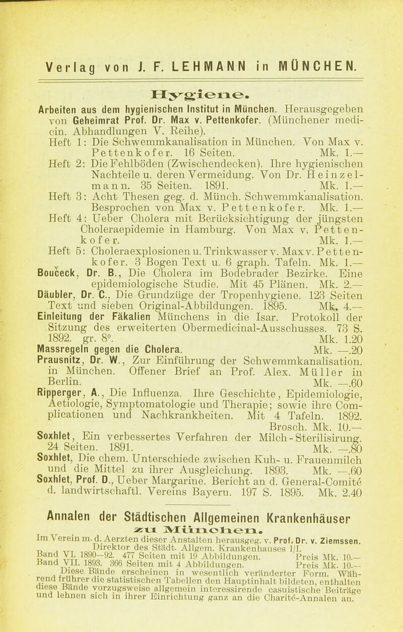 Arbeiten aus dem hygienischen Institut in München. Herausgegeben von Geheimrat Prof. Dr. Max v. Pettenl<ofer. (Münchener medi- cin. Abhandlungen V. Reihe). Heft 1: Die Schwemmkanalisation in München. Von Max v. Pettenkofer. 16 Seiten. Mk. 1.— Heft 2: Die Fehlböden (Zwischendecken). Ihre hygienischen Nachteile u. deren Vermeidung. Von Dr. H einzel- mann. 35 Seiten. 1891. . Mk. 1.— Heft 3: Acht Thesen geg. d. Münch. Schwemmkanalisation. Besprochen von Max v. Pettenkofer. Mk. 1.— Heft 4: Ueber Cholera mit Berücksichtigung der jüngsten Choleraepidemie in Hamburg. Von Max v. Petten- kofer. Mk. ].— Heft 5: Choleraexplosionenu.Trinkwasser v. Maxv.Petten- kofer. 3 Bogen Text u. 6 graph. Tafeln. Mk. 1.— Boucecl<, Dr. B., Die Cholera im Bodebrader Bezirke. Eine epidemiologische Studie. Mit 45 Plänen. Mk. 2.— Däubler, Dr. C, Die Gruudzüge der Tropenhygiene. 123 Seiten Text und sieben Original-Abbildungen. i895. Mk. 4.— Einleitung der Fäl<alien Münchens in die Isar. Protokoll der Sitzung des erweiterten Obermedicinal-Ausschusses. 73 S. 1892. gr. 8. Mk. 1.20 Massregeln gegen die Cholera. Mk. —.20 Prausnitz, Dr. W., Zur Einführung der Schwemmkanahsation. in München. Offener Brief an Prof. Alex. Müller in .Berlin. Mk. —.60 Ripperger, Ä., Die Influenza. Ihre Geschichte, Epidemiologie, Aetiologie, Symptomatologie und Therapie; sowie ihre Com- plicationen und Nachkrankheiten. Mit 4 Tafeln. 1892. Brosch. Mk. 10.— Soxhiet, Ein verbessertes Verfahren der Milch-Sterilisirung-. 24 Seiten. 1891. Mk. —.80 Soxhiet, Die ehem. Unterschiede zwischen Kuh- u. Frauenmilch und die Mittel zu ihrer Ausgleichung. 1893. Mk. —.60 Soxhiet, Prof. D., Ueber Margarine. Bericht an d. General-Comite d. landwirtschaftl. Verems Bayern. 197 S. 1895. Mk. 2.40 Annalen der Städtischen Allgemeinen Krankenhäuser Im Verein m. d. Aerzten dieser Anstalten herausgogr. v. Prof. Dr. v. Ziemssen. ,> , _^^Direktor des Stüdt. AllRom. Krankenliaiises l/I. Band VI. 1890-92. 477 Seiten mit 19 Ahliildungou. Preis Mk. 10.- Band yil. 1893. Seiten mit 4 Abbildungen. Preis Mk. lü.- Diese Bande erscheinen in wesentlich veränderter Form. Wilh- rend fruhrer die statistischen Tabellen den Hauptinhalt bildeten, enthalten j®i 1 vorzugsweise allgemein intoressirendo casuistische Beitrüge und lehnen sich in ihrer Einrichtung ganz an die Charitö-Annalen an.