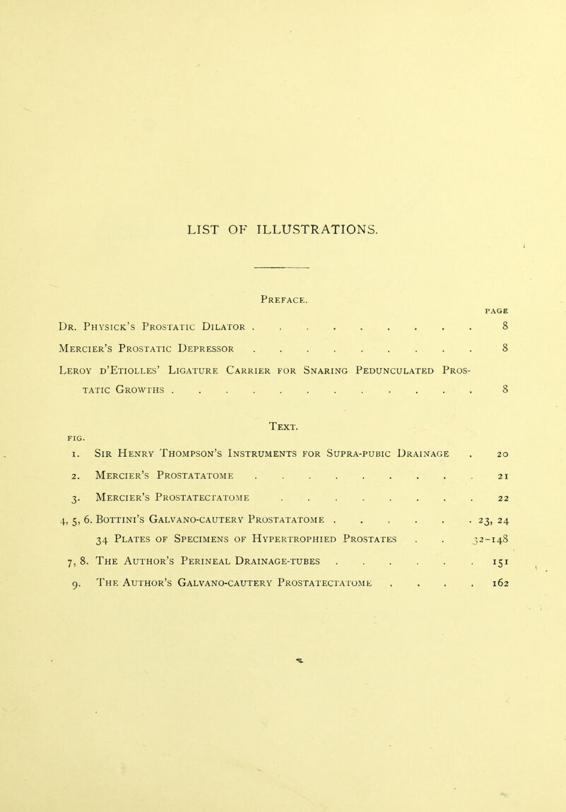 LIST OF ILLUSTRATIONS. Preface. page Dr. Physick's Prostatic Dilator 8 Mercier's Prostatic Depressor 8 Leroy d'Etiolles' Ligature Carrier for Snaring Pedunculated Pros- tatic Growths ............ 8 Text. FIG. 1. Sir Henry Thompson's Instruments for Supra-pubic Drainage . 20 2. Mercier's Prostatatome 21 3. Mercier's Prostatectatome ........ 22 4, 5, 6. Bottini's Galvano-cautery Prostatatome . . . . . . 23, 24 34 Plates of Specimens of Hypertrophied Prostates . . 32-148 7, 8. The Author's Perineal Drainage-tubes ...... 151 9. The Author's Galvano-cautery Prostatectatome .... 162 it