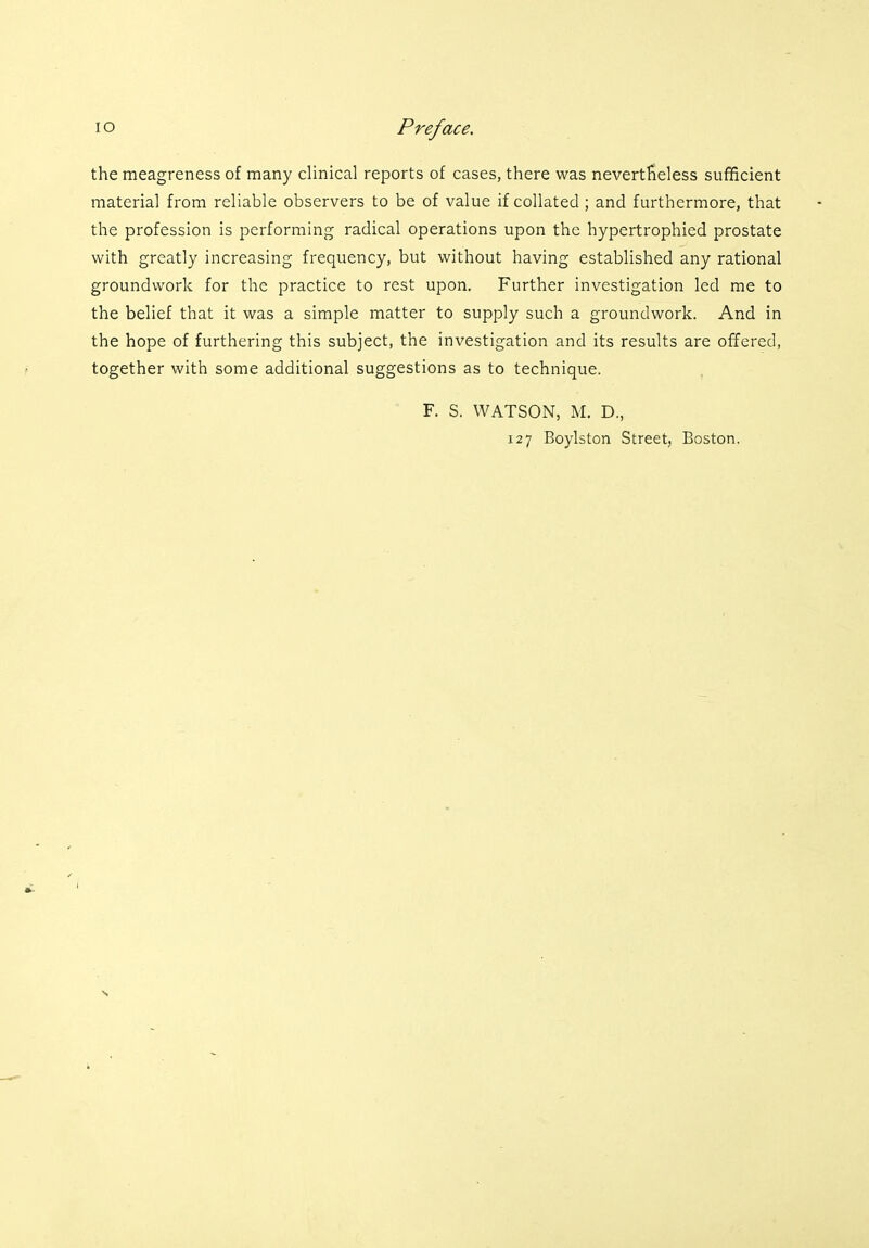 the meagreness of many clinical reports of cases, there was nevertheless sufficient material from reliable observers to be of value if collated ; and furthermore, that the profession is performing radical operations upon the hypertrophied prostate with greatly increasing frequency, but without having established any rational groundwork for the practice to rest upon. Further investigation led me to the belief that it was a simple matter to supply such a groundwork. And in the hope of furthering this subject, the investigation and its results are offered, together with some additional suggestions as to technique. F. S. WATSON, M. D., 127 Boylston Street, Boston.