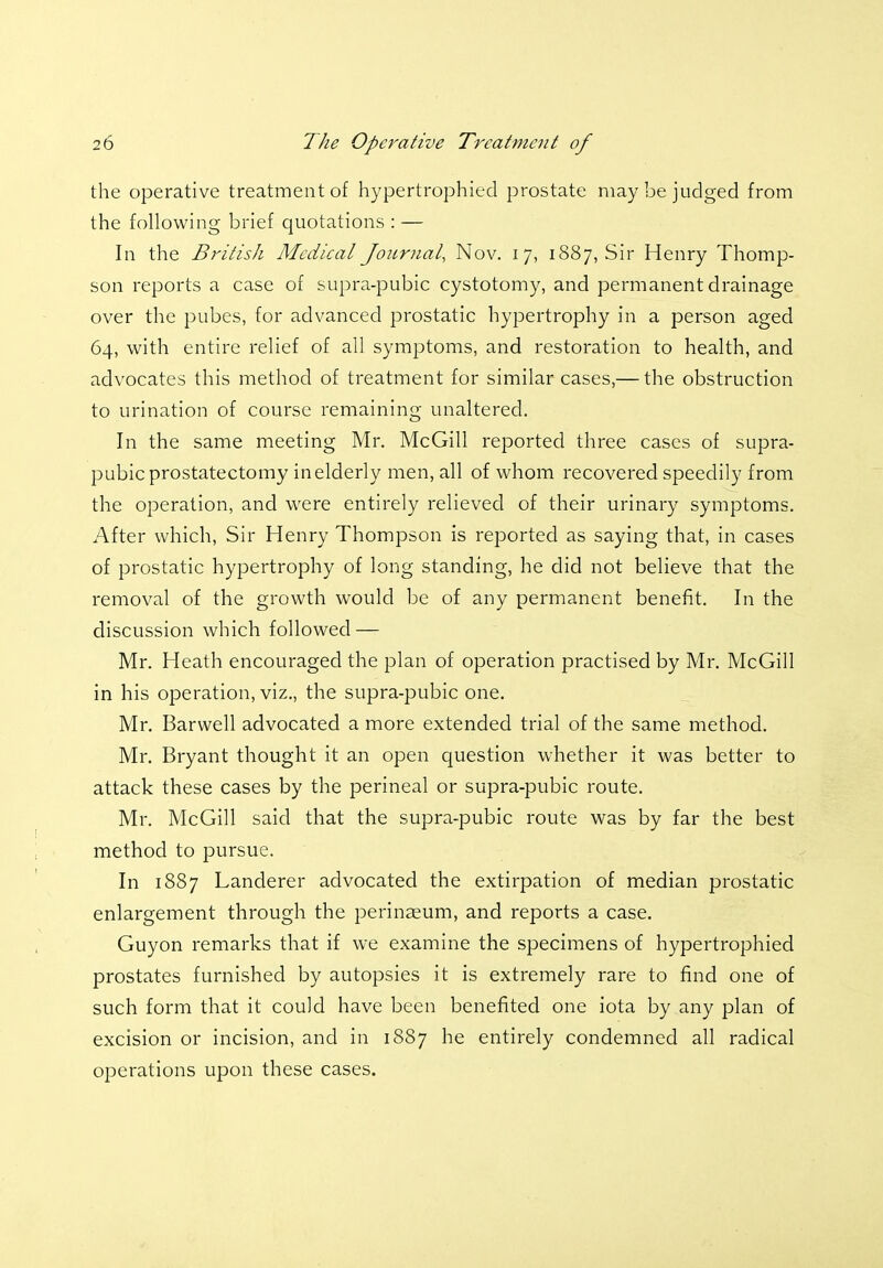 the operative treatment of hypertrophied prostate may be judged from the following brief quotations : — In the British Medical Journal, Nov. 17, 1887, Sir Henry Thomp- son reports a case of supra-pubic cystotomy, and permanent drainage over the pubes, for advanced prostatic hypertrophy in a person aged 64, with entire relief of all symptoms, and restoration to health, and advocates this method of treatment for similar cases,— the obstruction to urination of course remaining unaltered. In the same meeting Mr. McGill reported three cases of supra- pubic prostatectomy in elderly men, all of whom recovered speedily from the operation, and were entirely relieved of their urinary symptoms. After which, Sir Henry Thompson is reported as saying that, in cases of prostatic hypertrophy of long standing, he did not believe that the removal of the growth would be of any permanent benefit. In the discussion which followed — Mr. Heath encouraged the plan of operation practised by Mr. McGill in his operation, viz., the supra-pubic one. Mr. Barwell advocated a more extended trial of the same method. Mr. Bryant thought it an open question whether it was better to attack these cases by the perineal or supra-pubic route. Mr. McGill said that the supra-pubic route was by far the best method to pursue. In 1887 Landerer advocated the extirpation of median prostatic enlargement through the perinaeum, and reports a case. Guyon remarks that if we examine the specimens of hypertrophied prostates furnished by autopsies it is extremely rare to find one of such form that it could have been benefited one iota by any plan of excision or incision, and in 1887 he entirely condemned all radical operations upon these cases.