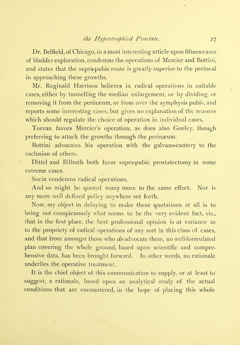 Dr. Belfield, of Chicago, in a most interesting article upon fifteen cases of bladder exploration, condemns the operations of Mercier and Bottini, and states that the supra-pubic route is greatly superior to the perineal in approaching these growths. Mr. Reginald Harrison believes in radical operations in suitable cases, either by tunnelling the median enlargement, or by dividing or removing it from the perinasum, or from over the symphysis pubis, and reports some interesting cases, but gives no explanation of the reasons which should regulate the choice of operation in individual cases. Teevan favors Mercier's operation, as does also Gouley, though preferring to attack the growths through the perinaeum. Bottini advocates his operation with the galvano-cautery to the exclusion of others. Dittel and Billroth both favor supra-pubic prostatectomy in some extreme cases. Socin condemns radical operations. And so might be quoted many more to the same effect. Nor is any more well defined policy anywhere set forth. Now, my object in delaying to make these quotations at all is to bring out conspicuously what seems to be the very evident fact, viz., that in the first place, the best professional opinion is at variance as to the propriety of radical operations of any sort in this class of cases, and that from amongst those who afo advocate them, no well-formulated plan covering the whole ground, based upon scientific and compre- hensive data, has been brought forward. In other words, no rationale underlies the operative treatment. It is the chief object of this communication to supply, or at least to suggest, a rationale, based upon an analytical study of the actual conditions that are encountered, in the hope of placing this whole