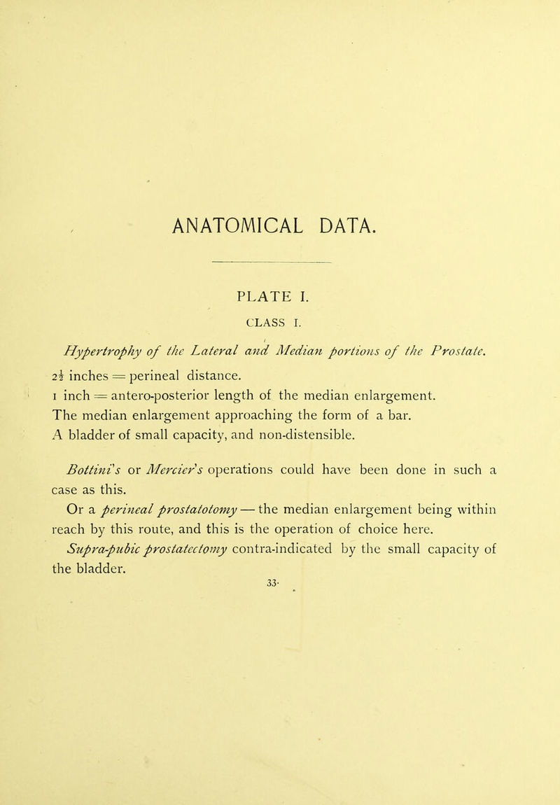 ANATOMICAL DATA. PLATE I. CLASS I. Hypertrophy of the Lateral and Median portions of the Prostate. 2i inches = perineal distance. i inch = anteroposterior length of the median enlargement. The median enlargement approaching the form of a bar. A bladder of small capacity, and non-distensible. Bottinis or Merciers operations could have been done in such a case as this. Or a perineal prostatotomy — the median enlargement being within reach by this route, and this is the operation of choice here. Supra-pubic prostatectomy contra-indicated by the small capacity of the bladder. 33-