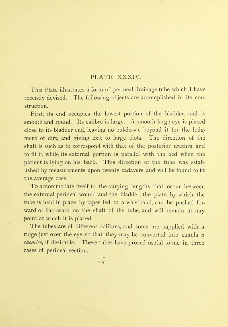 This Plate illustrates a form of perineal drainage-tube which I have recently devised. The following objects are accomplished in its con- struction. First, its end occupies the lowest portion of the bladder, and is smooth and round. Its calibre is large. A smooth large eye is placed close to its bladder end, leaving no cul-de-sac beyond it for the lodg- ment of dirt, and giving exit to large clots. The direction of the shaft is such as to correspond with that of the posterior urethra, and to fit it, while its external portion is parallel with the bed when the patient is lying on his back. This direction of the tube was estab- lished by measurements upon twenty cadavers, and will be found to fit the average case. To accommodate itself to the varying lengths that occur between the external perineal wound and the bladder, the plate, by which the tube is held in place by tapes led to a waistband, can be pushed for- ward or backward on the shaft of the tube, and will remain at any point at which it is placed. The tubes are of different calibres, and some are supplied with a ridge just over the eye, so that they may be converted into canula a chemise, if desirable. These tubes have proved useful to me in three cases of perineal section.