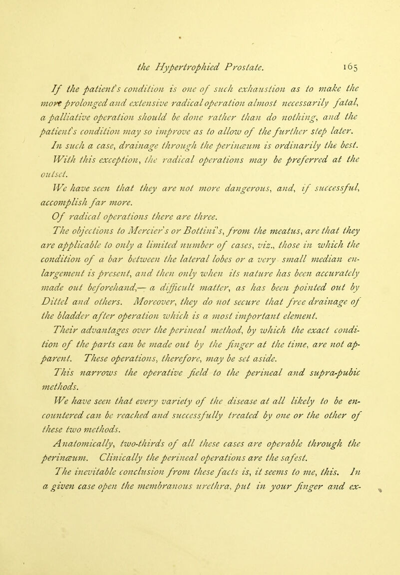 If the patient's condition is one of such exhaustioii as to make the more prolonged and extensive radical operation almost necessarily fatal, a palliative operation should be done rather than do nothing, and the patient's condition may so improve as to allow of the further step later. In such a case, drainage through the perinceum is ordinarily the best. With this exception, the radical operations may be preferred at the outset. We have seen that they are not more dangerous, and, if successful, accomplish far more. Of radical operations there are three. The objections to Merciers or Bottinis, from the meatus, are that they are applicable to only a limited number of cases, viz., those in which the condition of a bar between the lateral lobes or a very ■ small mediaji en- largement is present, and then only when its nature has been accurately made out beforehand,— a difficult matter, as has been pointed out by Dittel and others. Moreover, they do not secure that free drainage of the bladder after operation which is a most important element. Their advantages over the perineal method, by which the exact condi- tion of the parts can be made out by the finger at the time, are not ap- parent. These operations, therefore, may be set aside. This narrows the operative field to the perineal and supra-pubic methods. We have seen that every variety of the disease at all likely to be en- countered can be reached and successfully treated by one or the other of these two methods. Anatomically, two-thirds of all these cases are operable through the perinczum. Clinically the perineal operations are the safest. The inevitable conclusion from these facts is, it seems to me, this. In a given case open the membranous urethra, put in your finger and ex-