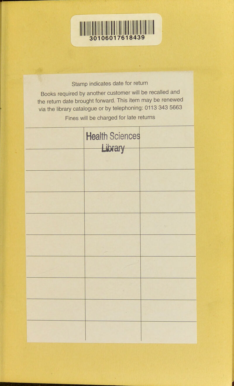 Stamp indicates date for return Books required by another customer will be recalled and the return date brought forward. This item may be renewed via the library catalogue or by telephoning: 0113 343 5663 Fines will be charged for late returns Health Sciences —Library—