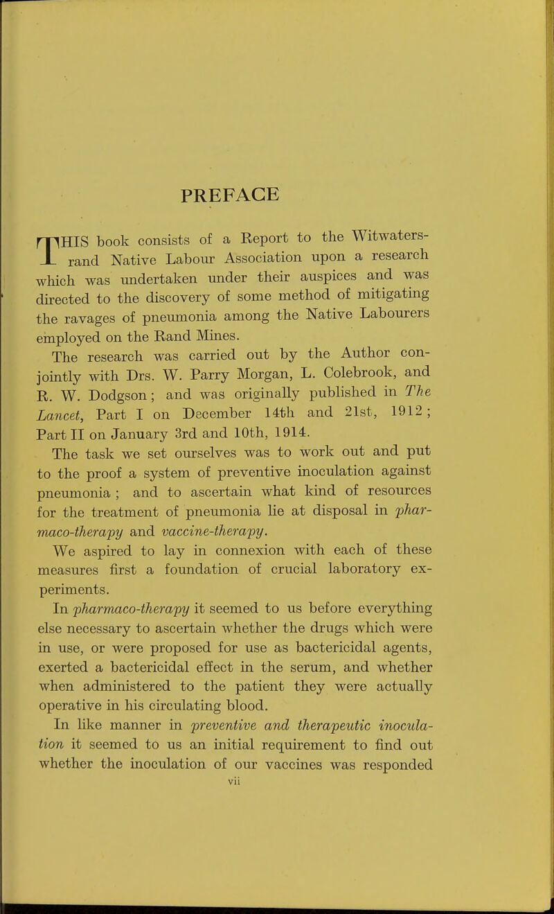 PREFACE THIS book consists of a Report to the Witwaters- rand Native Labour Association upon a research which was undertaken under their auspices and was directed to the discovery of some method of mitigating the ravages of pneumonia among the Native Labourers employed on the Rand Mines. The research was carried out by the Author con- jointly with Drs. W. Parry Morgan, L. Colebrook, and R. W. Dodgson; and was originally published in The Lancet, Part I on December 14th and 21st, 1912 ; Part II on January 3rd and 10th, 1914. The task we set ourselves was to work out and put to the proof a system of preventive inoculation against pneumonia ; and to ascertain what kind of resources for the treatment of pneumonia he at disposal in phar- maco-therapy and vaccine-therapy. We aspired to lay in connexion with each of these measures first a foundation of crucial laboratory ex- periments. In pharmaco-therapy it seemed to us before everything else necessary to ascertain whether the drugs which were in use, or were proposed for use as bactericidal agents, exerted a bactericidal effect in the serum, and whether when administered to the patient they were actually operative in his circulating blood. In like manner in preventive and therapeutic inocula- tion it seemed to us an initial requirement to find out whether the inoculation of our vaccines was responded