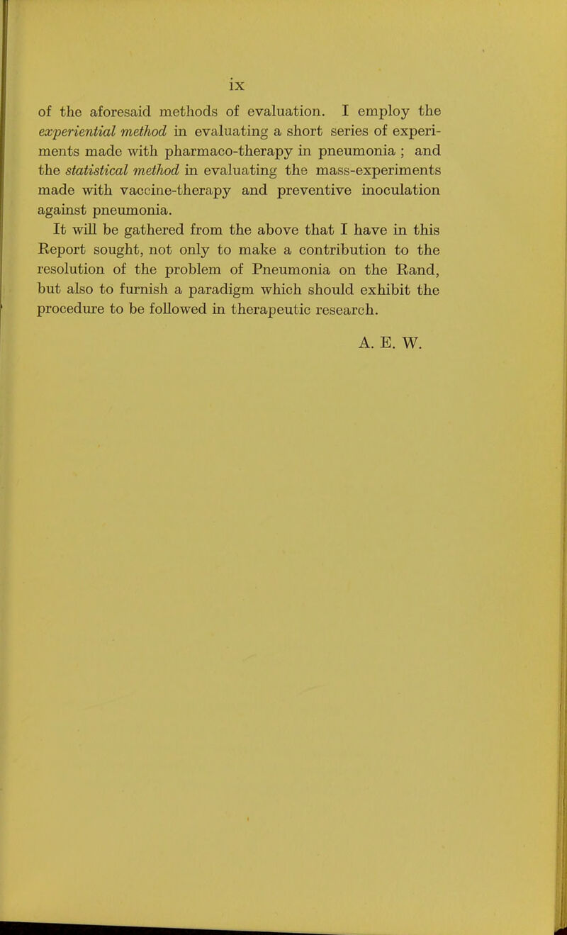 of the aforesaid methods of evaluation. I employ the experiential method in evaluating a short series of experi- ments made with pharmaco-therapy in pneumonia ; and the statistical method in evaluating the mass-experiments made with vaccine-therapy and preventive inoculation against pneumonia. It will be gathered from the above that I have in this Report sought, not only to make a contribution to the resolution of the problem of Pneumonia on the Rand, but also to furnish a paradigm which should exhibit the procedure to be followed in therapeutic research. A. E. W.