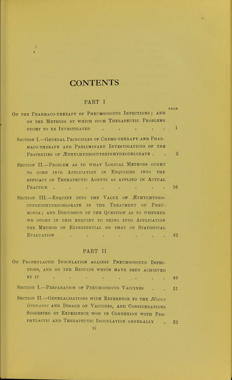 CONTENTS PAET I PAGE On the Pharmacotherapy of Pneumococcus Infections ; and on the Methods by which such Therapeutic Problems ought to re Investigated . . . . . 1 Section I.—General Principles of Chemo-therapy and Phar- macotherapy and Preliminary Investigations of the Properties of .ZEthylhydrocupreinhydrochlorate . . 2 Section II.—Problem as to what Logical Methods ought to come into Application in Enquiries into the efficacy of therapeutic agents as applied in actual Practice . . . . . . 16 Section III.—Enquiry into the Value of jiEthylhydro- cupreinhydrochlorate in the Treatment of Pneu- monia; and Discussion of the Question as to whether we ought in this enquiry to bring into Application the Method of Experiential or that of Statistical Evaluation . . . . . 42 PART II On Prophylactic Inoculation against Pneumococcus Infec- tions, and on the Results which have been achieved BY IT . . . . 49 Section I.—Preparation of Pneumococcus Vaccines . . 51 Section II.—Generalisations with Reference to the Modus Operandi and Dosage of Vaccines, and Considerations Suggested by Experience won in Connexion with Pro- phylactic: and Therapeutic Inoculation generally . 52