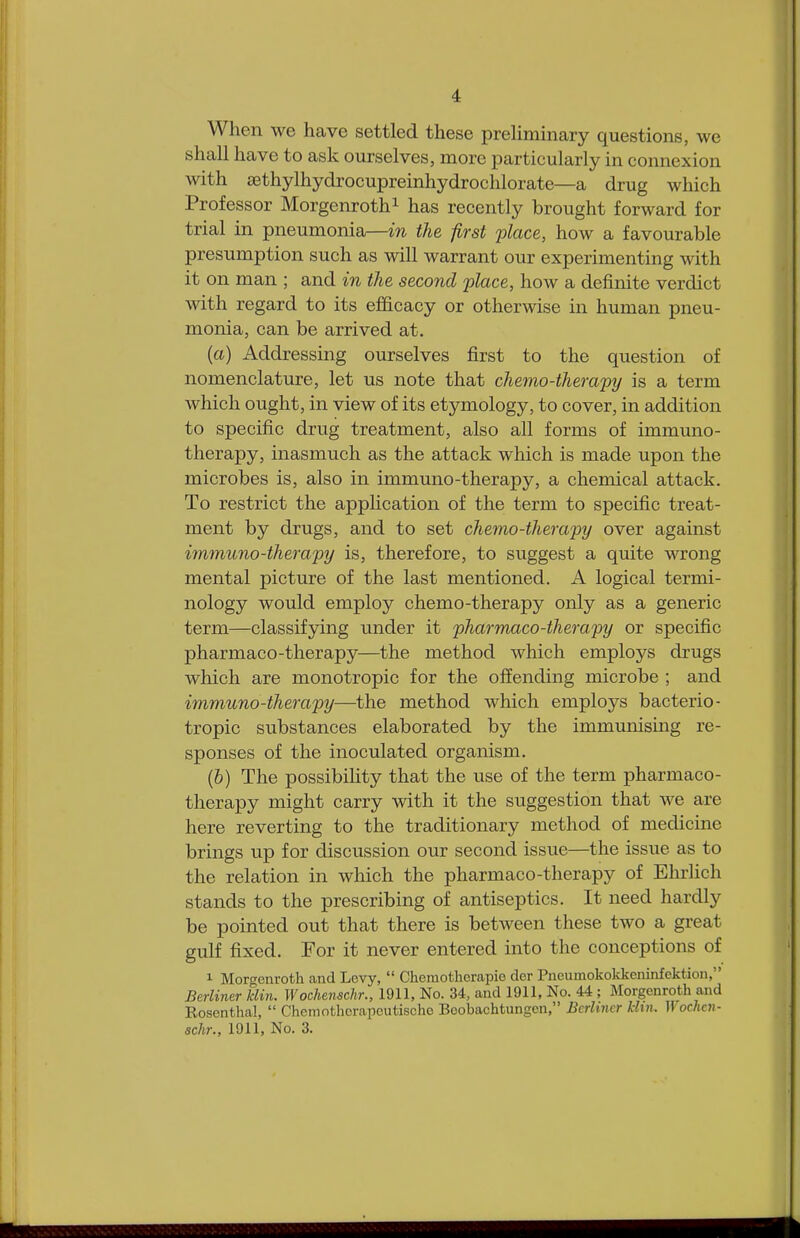 When we have settled these preliminary questions, we shall have to ask ourselves, more particularly in connexion with a3thylhydrocupreinhydrochlorate—a drug which Professor Morgenroth1 has recently brought forward for trial in pneumonia—in the first place, how a favourable presumption such as will warrant our experimenting with it on man ; and in the second place, how a definite verdict with regard to its efficacy or otherwise in human pneu- monia, can be arrived at. (a) Addressing ourselves first to the question of nomenclature, let us note that chemo-therapy is a term which ought, in view of its etymology, to cover, in addition to specific drug treatment, also all forms of immuno- therapy, inasmuch as the attack which is made upon the microbes is, also in immuno-therapy, a chemical attack. To restrict the application of the term to specific treat- ment by drugs, and to set chemo-therapy over against immuno-therapy is, therefore, to suggest a quite wrong mental picture of the last mentioned. A logical termi- nology would employ chemo-therapy only as a generic term—classifying under it pharmacotherapy or specific pharmaco-therapy—the method which employs drugs which are monotropic for the offending microbe ; and immuno-therapy—the method which employs bacterio- tropic substances elaborated by the immunising re- sponses of the inoculated organism. (6) The possibility that the use of the term pharmaco- therapy might carry with it the suggestion that we are here reverting to the traditionary method of medicine brings up for discussion our second issue—the issue as to the relation in which the pharmaco-therapy of Ehrlich stands to the prescribing of antiseptics. It need hardly be pointed out that there is between these two a great gulf fixed. For it never entered into the conceptions of 1 Morgenroth and Levy,  Cheniothcrapie dcr Pneumokokkeninfcktion, Berliner klin. Wochenschr., 1911, No. 34, and 1911, No. 44 ; Morgenroth and Rosenthal,  Chemothcrapeutischc Boobachtungcn, Berliner khn. Wochen- schr., 1911, No. 3.