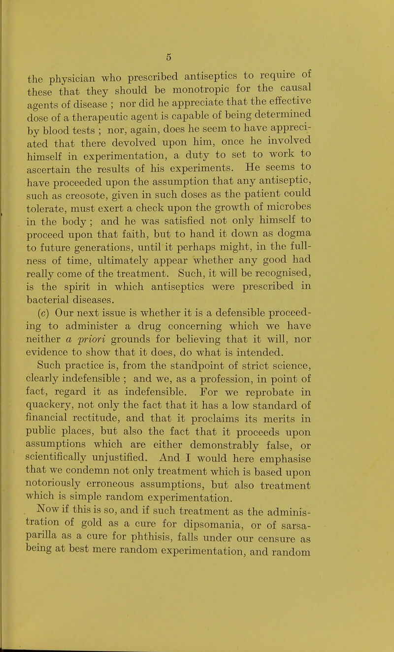 the physician who prescribed antiseptics to require of these that they should be monotropic for the causal agents of disease ; nor did he appreciate that the effective close of a therapeutic agent is capable of being determined by blood tests ; nor, again, does he seem to have appreci- ated that there devolved upon him, once he involved himself in experimentation, a duty to set to work to ascertain the results of his experiments. He seems to have proceeded upon the assumption that any antiseptic, such as creosote, given in such doses as the patient could tolerate, must exert a check upon the growth of microbes in the body ; and he was satisfied not only himself to proceed upon that faith, but to hand it down as dogma to future generations, until it perhaps might, in the full- ness of time, ultimately appear whether any good had really come of the treatment. Such, it will be recognised, is the spirit in which antiseptics were prescribed in bacterial diseases. (c) Our next issue is whether it is a defensible proceed- ing to administer a drug concerning which we have neither a priori grounds for believing that it will, nor evidence to show that it does, do what is intended. Such practice is, from the standpoint of strict science, clearly indefensible ; and we, as a profession, in point of fact, regard it as indefensible. For we reprobate in quackery, not only the fact that it has a low standard of financial rectitude, and that it proclaims its merits in public places, but also the fact that it proceeds upon assumptions which are either demonstrably false, or scientifically unjustified. And I would here emphasise that we condemn not only treatment which is based upon notoriously erroneous assumptions, but also treatment which is simple random experimentation. Now if this is so, and if such treatment as the adminis- tration of gold as a cure for dipsomania, or of sarsa- parilla as a cure for phthisis, falls under our censure as being at best mere random experimentation, and random