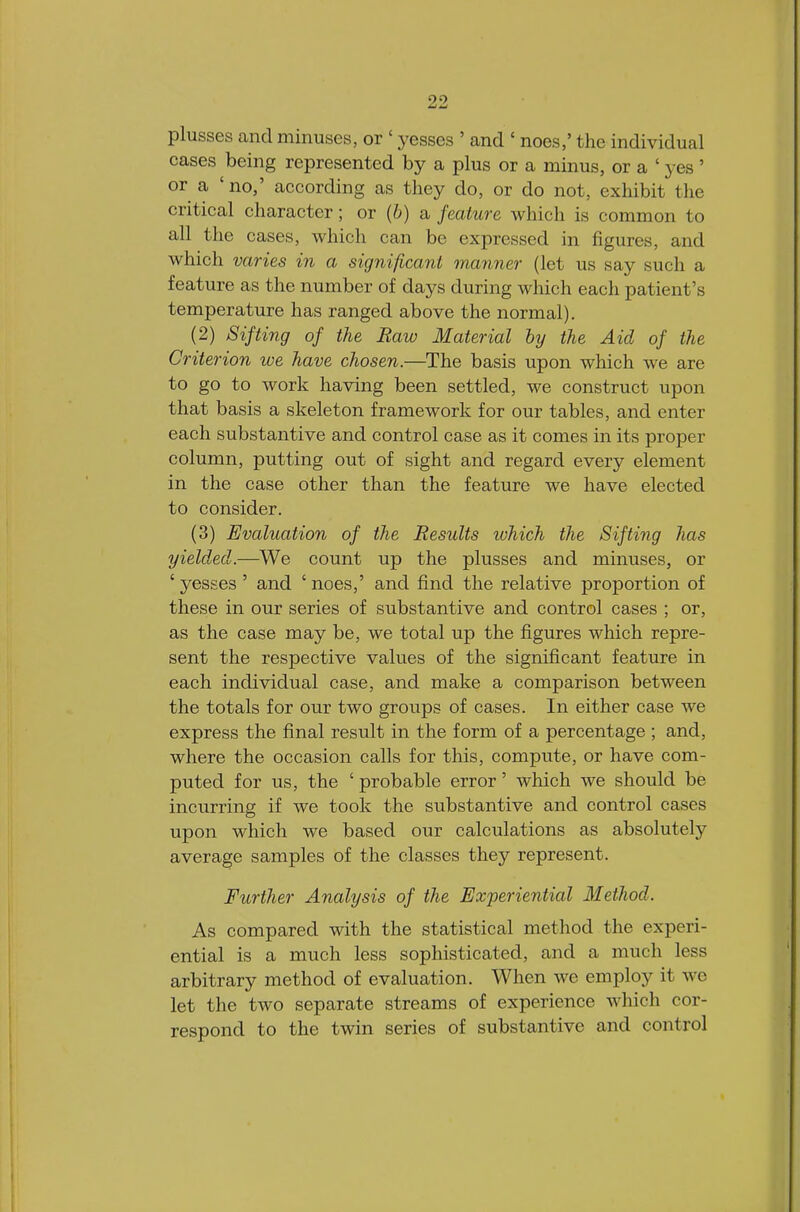 plusses and minuses, or ' yesses ' and ' noes,' the individual cases being represented by a plus or a minus, or a ' yes ' or a 'no,' according as they do, or do not, exhibit the critical character; or {b) a feature which is common to all the cases, which can be expressed in figures, and which varies in a significant manner (let us say such a feature as the number of days during which each patient's temperature has ranged above the normal). (2) Sifting of the Raw Material by the Aid of the Criterion we have chosen.—The basis upon which we are to go to work having been settled, we construct upon that basis a skeleton framework for our tables, and enter each substantive and control case as it comes in its proper column, putting out of sight and regard every element in the case other than the feature we have elected to consider. (3) Evaluation of the Results ivhich the Sifting has yielded.—We count up the plusses and minuses, or 'yesses ' and 'noes,' and find the relative proportion of these in our series of substantive and control cases ; or, as the case may be, we total up the figures which repre- sent the respective values of the significant feature in each individual case, and make a comparison between the totals for our two groups of cases. In either case we express the final result in the form of a percentage ; and, where the occasion calls for this, compute, or have com- puted for us, the ' probable error' which we should be incurring if we took the substantive and control cases upon which we based our calculations as absolutely average samples of the classes they represent. Further Analysis of the Experiential Method. As compared with the statistical method the experi- ential is a much less sophisticated, and a much less arbitrary method of evaluation. When we employ it we let the two separate streams of experience which cor- respond to the twin series of substantive and control