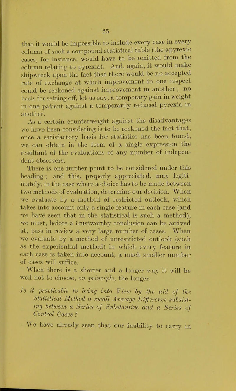 that it would be impossible to include every case in every column of such a compound statistical table (the apyrexic cases, for instance, would have to be omitted from the column relating to pyrexia). And, again, it would make shipwreck upon the fact that there would be no accepted rate of exchange at which improvement in one respect could be reckoned against improvement in another ; no basis for setting off, let us say, a temporary gain in weight in one patient against a temporarily reduced pyrexia in another. As a certain counterweight against the disadvantages we have been considering is to be reckoned the fact that, once a satisfactory basis for statistics has been found, we can obtain in the form of a single expression the resultant of the evaluations of any number of indepen- dent observers. There is one further point to be considered under this heading; and this, properly appreciated, may legiti- mately, in the case where a choice has to be made between two methods of evaluation, determine our decision. When we evaluate by a method of restricted outlook, which takes into account only a single feature in each case (and we have seen that in the statistical is such a method), we must, before a trustworthy conclusion can be arrived at, pass in review a very large number of cases. When we evaluate by a method of unrestricted outlook (such as the experiential method) in which every feature in each case is taken into account, a much smaller number of cases will suffice. When there is a shorter and a longer way it will be well not to choose, on principle, the longer. Is it practicable to bring into Vieio by the aid of the Statistical Method a small Average Difference subsist- ing between a Series of Substantive and a Series of Control Cases ? Wc have already seen that our inability to carry in