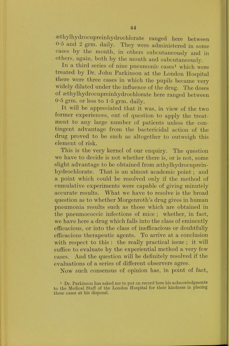 aethylhydrocupreinhydrochlorate ranged here between 0-5 and 2 grm. daily. They were administered in some cases by the mouth, in others subcutaneously and in others, again, both by the mouth and subcutaneously. In a third series of nine pneumonic cases1 which win treated by Dr. John Parkinson at the London Hospital there were three cases in which the pupils became very widely dilated under the influence of the drug. The doses of sethylhydrocupreinhydrochlorate here ranged between 0-5 grm. or less to 1-5 grm. daily. It will be appreciated that it was, in view of the two former experiences, out of question to apply the treat- ment to any large number of patients unless the con- tingent advantage from the bactericidal action of the drug proved to be such as altogether to outweigh this element of risk. This is the very kernel of our enquiry. The question we have to decide is not whether there is, or is not, some slight advantage to be obtained from sethylhydrocuprein- hydrochlorate. That is an almost academic point; and a point which could be resolved only if the method of cumulative experiments were capable of giving minutely accurate results. What we have to resolve is the broad question as to whether Morgenroth's drug gives in human pneumonia results such as those which are obtained in the pneumococcic infections of mice ; whether, in fact, we have here a drug which falls into the class of eminently efficacious, or into the class of inefficacious or doubtfully efficacious therapeutic agents. To arrive at a conclusion with respect to this : the really practical issue ; it will suffice to evaluate by the experiential method a very few cases. And the question will be definitely resolved if the evaluations of a series of different observers agree. Now such consensus of opinion has, in point of fact, 1 Dr. Tarkinson has asked mo to put on record here his acknowledgments to the Medical Staff of the London Hospital for their kindness in placing these cases at his disposal.