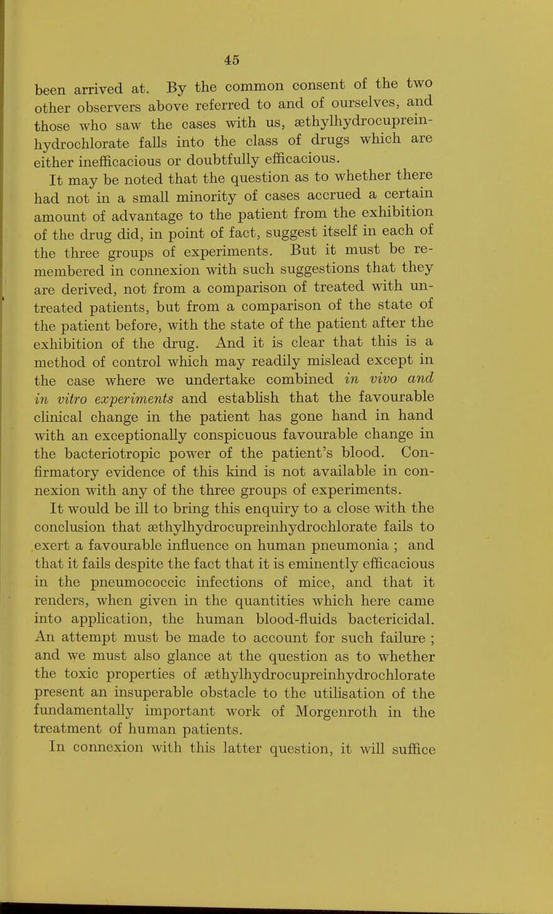 been arrived at. By the common consent of the two other observers above referred to and of ourselves, and those who saw the cases with us, sethylhydrocuprein- hydrochlorate falls into the class of drugs which are either inefficacious or doubtfully efficacious. It may be noted that the question as to whether there had not in a small minority of cases accrued a certain amount of advantage to the patient from the exhibition of the drug did, in point of fact, suggest itself in each of the three groups of experiments. But it must be re- membered in connexion with such suggestions that they are derived, not from a comparison of treated with un- treated patients, but from a comparison of the state of the patient before, with the state of the patient after the exhibition of the drug. And it is clear that this is a method of control which may readily mislead except in the case where we undertake combined in vivo and in vitro experiments and establish that the favourable clinical change in the patient has gone hand in hand with an exceptionally conspicuous favourable change in the bacteriotropic power of the patient's blood. Con- firmatory evidence of this kind is not available in con- nexion with any of the three groups of experiments. It would be ill to bring this enquiry to a close with the conclusion that sethylhydrocupreinhydrochlorate fails to exert a favourable influence on human pneumonia ; and that it fails despite the fact that it is eminently efficacious in the pneumococcic infections of mice, and that it renders, when given in the quantities which here came into application, the human blood-fluids bactericidal. An attempt must be made to account for such failure ; and we must also glance at the question as to whether the toxic properties of aethylhydrocupreinhydrochlorate present an insuperable obstacle to the utilisation of the fundamentally important work of Morgenroth in the treatment of human patients. In connexion with this latter question, it will suffice