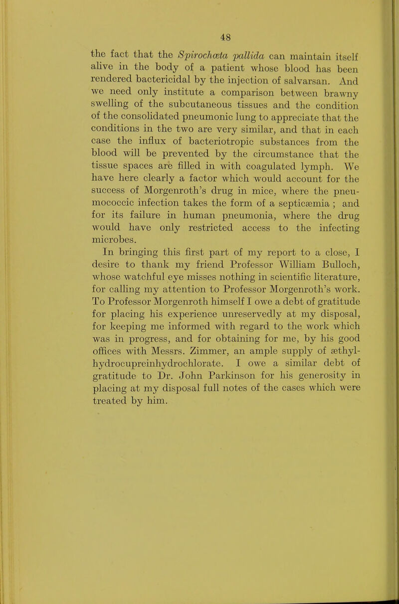 the fact that the Spirochceta pallida can maintain itself alive in the body of a patient whose blood has been rendered bactericidal by the injection of salvarsan. And we need only institute a comparison between brawny swelling of the subcutaneous tissues and the condition of the consolidated pneumonic lung to appreciate that the conditions in the two are very similar, and that in each case the influx of bacteriotropic substances from the blood will be prevented by the circumstance that the tissue spaces are filled in with coagulated lymph. We have here clearly a factor which would account for the success of Morgenroth's drug in mice, where the pneu- mococcic infection takes the form of a septicaemia ; and for its failure in human pneumonia, where the drug would have only restricted access to the infecting microbes. In bringing this first part of my report to a close, I desire to thank my friend Professor William Bulloch, whose watchful eye misses nothing in scientific literature, for calling my attention to Professor Morgenroth's work. To Professor Morgenroth himself I owe a debt of gratitude for placing his experience unreservedly at my disposal, for keeping me informed with regard to the work which was in progress, and for obtaining for me, by his good offices with Messrs. Zimmer, an ample supply of sethyl- hydrocupreinhydrochlorate. I owe a similar debt of gratitude to Dr. John Parkinson for his generosity in placing at my disposal full notes of the cases which were treated by him.