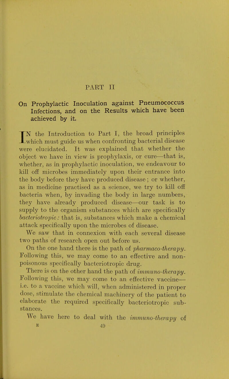 PART II On Prophylactic Inoculation against Pneumococcus Infections, and on the Results which have been achieved by it. IN the Introduction to Part I, the broad principles which must guide us when confronting bacterial disease were elucidated. It was explained that whether the object we have in view is prophylaxis, or cure—that is, whether, as in prophylactic inoculation, we endeavour to kill off microbes immediately upon their entrance into the body before they have produced disease; or whether, as in medicine practised as a science, we try to kill off bacteria when, by invading the body in large numbers, they have already produced disease—our task is to supply to the organism substances which are specifically bacteriotropic: that is, substances which make a chemical attack specifically upon the microbes of disease. We saw that in connexion with each several disease two paths of research open out before us. On the one hand there is the path of pharmaco-therapy. Following this, we may come to an effective and non- poisonous specifically bacteriotropic drug. There is on the other hand the path of immuno-therapy: Following this, we may come to an effective vaccine— i.e. to a vaccine which will, when administered in proper dose, stimulate the chemical machinery of the patient to elaborate the required specifically bacteriotropic sub- stances. We have here to deal with the immuno-therapy of