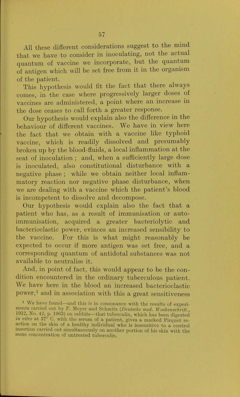 All these different considerations suggest to the mind that we have to consider in inoculating, not the actual quantum of vaccine we incorporate, but the quantum of antigen which will be set free from it in the organism of the patient. This hypothesis would fit the fact that there always comes, in the case where progressively larger doses of vaccines are administered, a point where an increase in the dose ceases to call forth a greater response. Our hypothesis would explain also the difference in the behaviour of different vaccines. We have in view here the fact that we obtain with a vaccine like typhoid vaccine, which is readily dissolved and presumably broken up by the blood-fluids, a local inflammation at the seat of inoculation ; and, when a sufficiently large dose is inoculated, also constitutional disturbance with a negative phase ; while we obtain neither local inflam- matory reaction nor negative phase disturbance, when we are dealing with a vaccine which the patient's blood is incompetent to dissolve and decompose. Our hypothesis would explain also the fact that a patient who has, as a result of immunisation or auto- immunisation, acquired a greater bacteriolytic and bacterioclastic power, evinces an increased sensibility to the vaccine. For this is what might reasonably be expected to occur if more antigen was set free, and a corresponding quantum of antidotal substances was not available to neutralise it. And, in point of fact, this would appear to be the con- dition encountered in the ordinary tuberculous patient. We have here in the blood an increased bacterioclastic power,1 and in association with this a great sensitiveness 1 We have found—and this is in consonance with the results of experi- ments carried out by P. Meyer and Schmitz (Deutsche med. Wochenschrift., 1912, No. 42, p. 1963) on rabbits—that tuberculin, which has been digested in vitro at 37° C. with the serum of a patient, gives a marked Pirquct re- action on the skin of a healthy individual who is insensitive to a control insertion carried out simultaneously on another portion of his skin with the same concentration of untreated tuberculin.