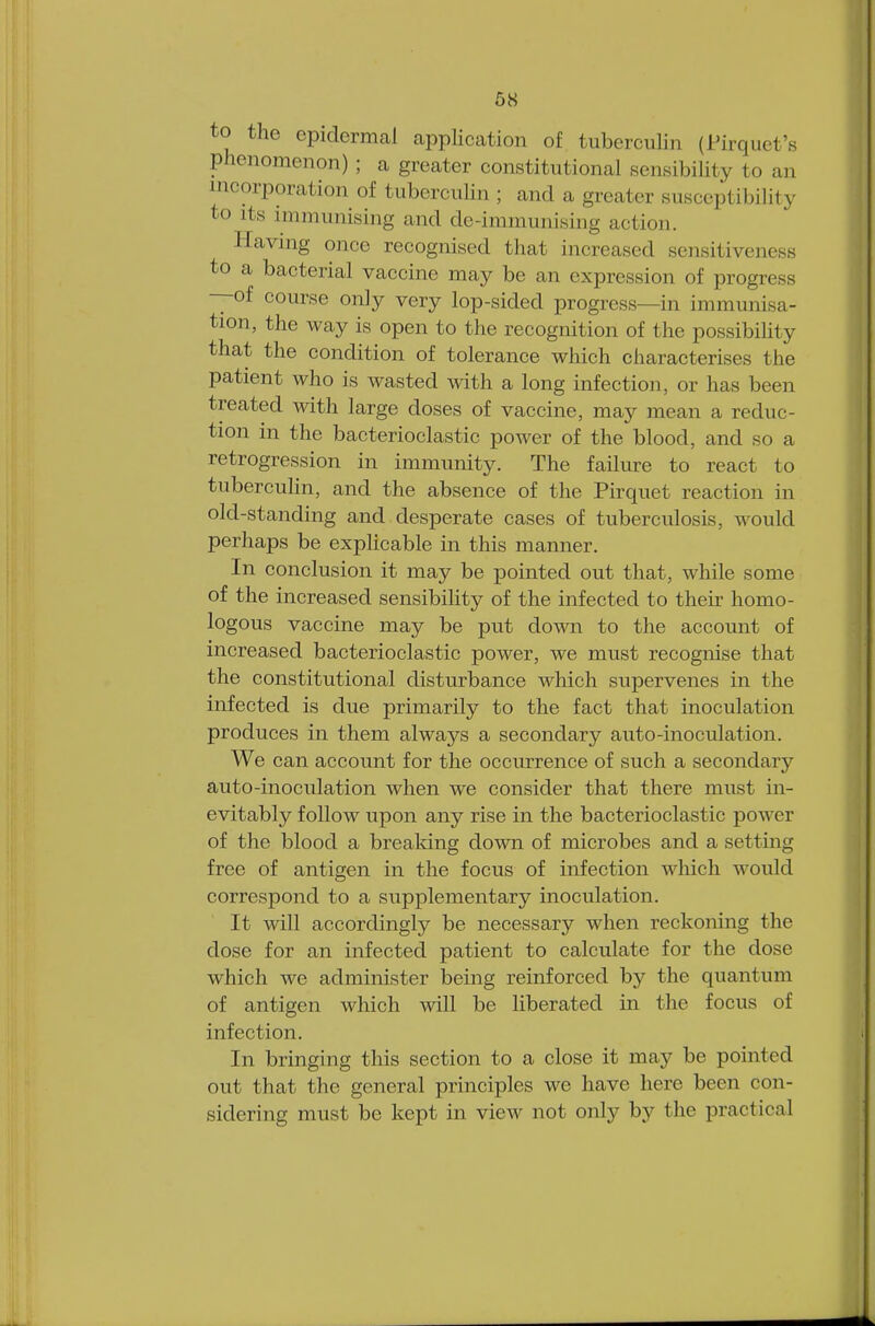 to the epidermal application of tuberculin (Pirquet's phenomenon) ; a greater constitutional sensibility to an incorporation of tuberculin ; and a greater susceptibility to its immunising and de-immunising action. Having once recognised that increased sensitiveness to a bacterial vaccine may be an expression of progress —of course only very lop-sided progress—in immunisa- tion, the way is open to the recognition of the possibility that the condition of tolerance which characterises the patient who is wasted with a long infection, or has been treated with large doses of vaccine, may mean a reduc- tion in the bacterioclastic power of the blood, and so a retrogression in immunity. The failure to react to tuberculin, and the absence of the Pirquet reaction in old-standing and desperate cases of tuberculosis, would perhaps be explicable in this manner. In conclusion it may be pointed out that, while some of the increased sensibility of the infected to their homo- logous vaccine may be put down to the account of increased bacterioclastic power, we must recognise that the constitutional disturbance which supervenes in the infected is due primarily to the fact that inoculation produces in them always a secondary auto-inoculation. We can account for the occurrence of such a secondary auto-inoculation when we consider that there must in- evitably follow upon any rise in the bacterioclastic power of the blood a breaking down of microbes and a setting free of antigen in the focus of infection which would correspond to a supplementary inoculation. It will accordingly be necessary when reckoning the dose for an infected patient to calculate for the dose which we administer being reinforced by the quantum of antigen which will be liberated in the focus of infection. In bringing this section to a close it may be pointed out that the general principles we have here been con- sidering must be kept in view not only by the practical