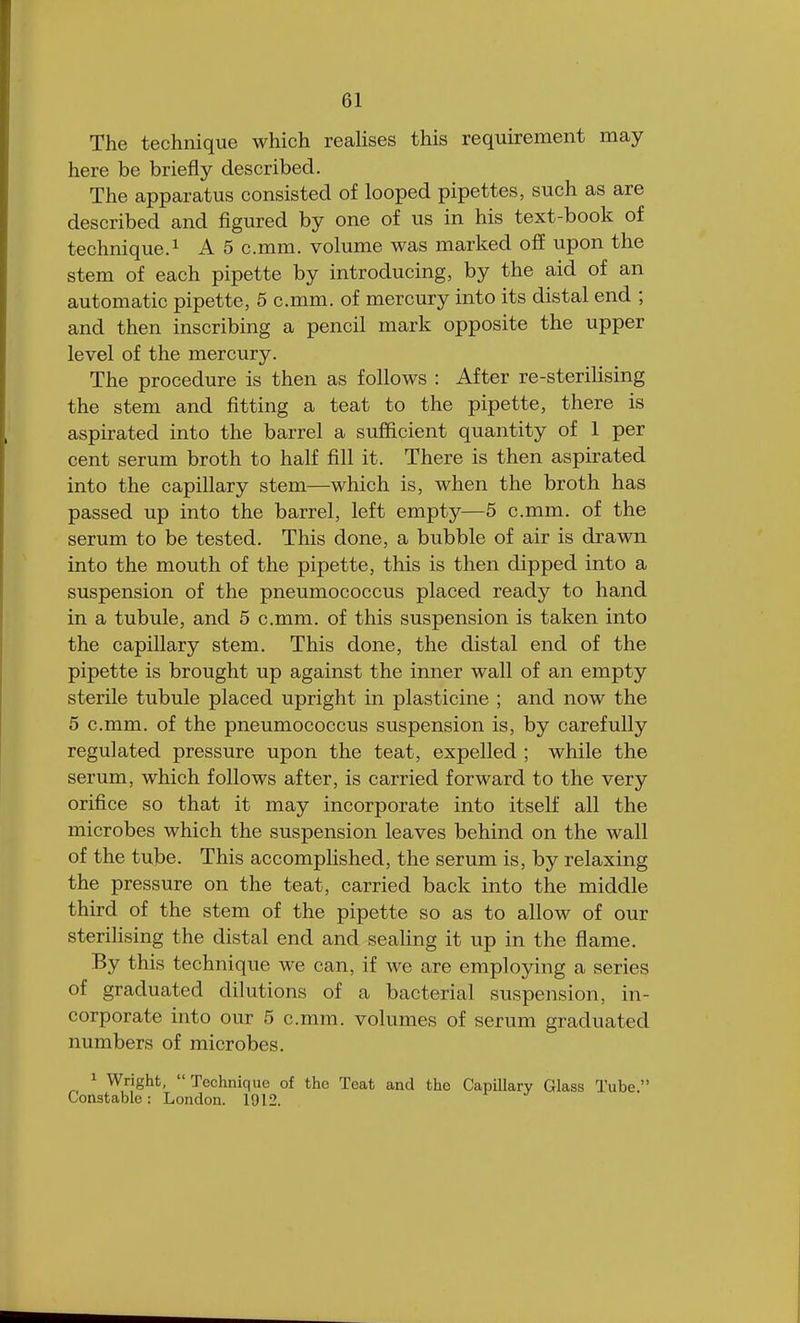 The technique which realises this requirement may here be briefly described. The apparatus consisted of looped pipettes, such as are described and figured by one of us in his text-book of technique.1 A 5 c.mm. volume was marked off upon the stem of each pipette by introducing, by the aid of an automatic pipette, 5 c.mm. of mercury into its distal end ; and then inscribing a pencil mark opposite the upper level of the mercury. The procedure is then as follows : After re-sterilising the stem and fitting a teat to the pipette, there is aspirated into the barrel a sufficient quantity of 1 per cent serum broth to half fill it. There is then aspirated into the capillary stem—which is, when the broth has passed up into the barrel, left empty—5 c.mm. of the serum to be tested. This done, a bubble of air is drawn into the mouth of the pipette, this is then dipped into a suspension of the pneumococcus placed ready to hand in a tubule, and 5 c.mm. of this suspension is taken into the capillary stem. This done, the distal end of the pipette is brought up against the inner wall of an empty sterile tubule placed upright in plasticine ; and now the 5 c.mm. of the pneumococcus suspension is, by carefully regulated pressure upon the teat, expelled ; while the serum, which follows after, is carried forward to the very orifice so that it may incorporate into itself all the microbes which the suspension leaves behind on the wall of the tube. This accomplished, the serum is, by relaxing the pressure on the teat, carried back into the middle third of the stem of the pipette so as to allow of our sterilising the distal end and sealing it up in the flame. By this technique we can, if we are employing a series of graduated dilutions of a bacterial suspension, in- corporate into our 5 c.mm. volumes of serum graduated numbers of microbes. 1 Wright,  Technique of the Teat and the Capillary Glass Tube. Constable: London. 1912.