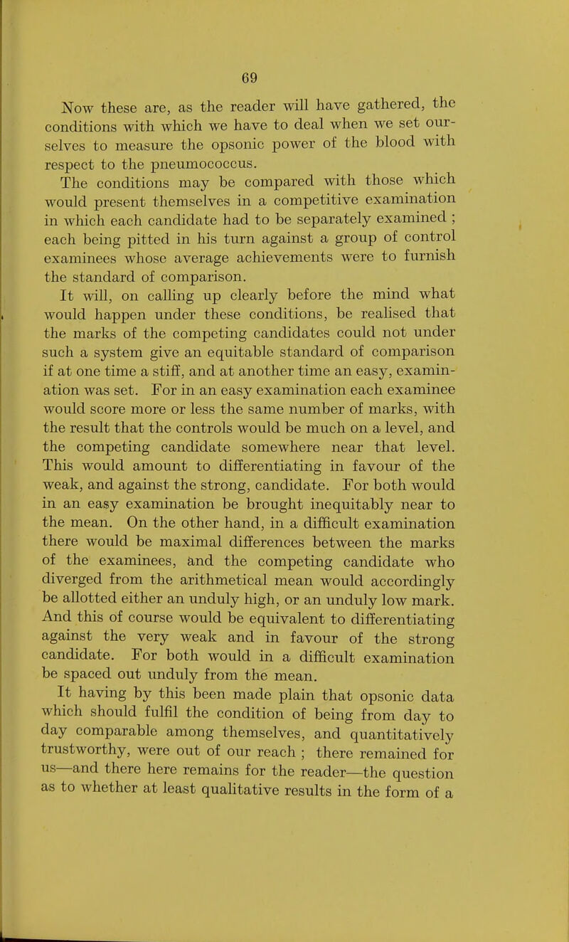 Now these are, as the reader will have gathered, the conditions with which we have to deal when we set our- selves to measure the opsonic power of the blood with respect to the pneumococcus. The conditions may be compared with those which would present themselves in a competitive examination in which each candidate had to be separately examined ; each being pitted in his turn against a group of control examinees whose average achievements were to furnish the standard of comparison. It will, on calling up clearly before the mind what would happen under these conditions, be realised that the marks of the competing candidates could not under such a system give an equitable standard of comparison if at one time a stiff, and at another time an easy, examin- ation was set. For in an easy examination each examinee would score more or less the same number of marks, with the result that the controls would be much on a level, and the competing candidate somewhere near that level. This would amount to differentiating in favour of the weak, and against the strong, candidate. For both would in an easy examination be brought inequitably near to the mean. On the other hand, in a difficult examination there would be maximal differences between the marks of the examinees, and the competing candidate who diverged from the arithmetical mean would accordingly be allotted either an unduly high, or an unduly low mark. And this of course would be equivalent to differentiating against the very weak and in favour of the strong candidate. For both would in a difficult examination be spaced out unduly from the mean. It having by this been made plain that opsonic data which should fulfil the condition of being from day to day comparable among themselves, and quantitatively trustworthy, were out of our reach ; there remained for us—and there here remains for the reader—the question as to whether at least qualitative results in the form of a