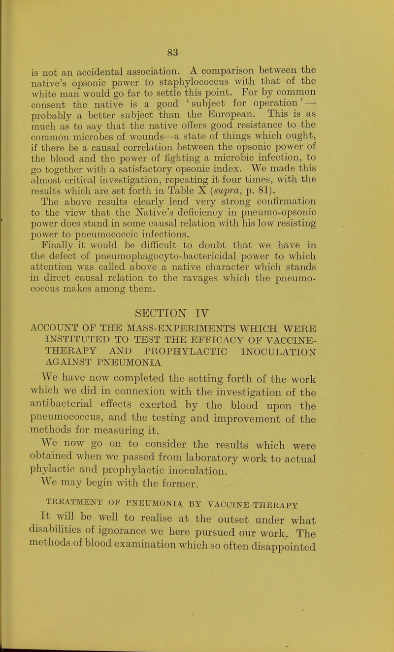 is not an accidental association. A comparison between the native's opsonic power to staphylococcus with that of the white man would go far to settle this point. For by common consent the native is a good ' subject for operation' — probably a better subject than the European. This is as much as to say that the native offers good resistance to the common microbes of wounds—a state of things which ought, if there be a causal correlation between the opsonic power of the blood and the power of fighting a microbic infection, to go together with a satisfactory opsonic index. We made this almost critical investigation, repeating it four times, with the results which are set forth in Table X (supra, p. 81). The above results clearly lend very strong confirmation to the view that the Native's deficiency in pneumo-opsonic power does stand in some causal relation with his low resisting power to pneumococcic infections. Finally it would be difficult to doubt that we have in the defect of pneumophagocyto-bactericidal power to which attention was called above a native character which stands in direct causal relation to the ravages which the pneumo- coccus makes among them. SECTION IV ACCOUNT OF THE MASS-EXPERIMENTS WHICH WERE INSTITUTED TO TEST THE EFFICACY OF VACCINE- THERAPY AND PROPHYLACTIC INOCULATION AGAINST PNEUMONIA We have now completed the setting forth of the work which we did in connexion with the investigation of the antibacterial effects exerted by the blood upon the pneumococcus, and the testing and improvement of the methods for measuring it. We now go on to consider the results which were obtained when we passed from laboratory work to actual phylactic and prophylactic inoculation. We may begin with the former. TREATMENT OP PNEUMONIA BY VACCINE-THERAPY It will be well to realise at the outset under what disabilities of ignorance we here pursued our work. The methods of blood examination which so often disappointed