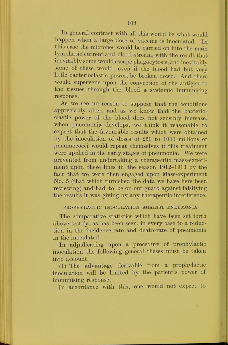 In general contrast with all this would be what would happen when a large dose of vaccine is inoculated. In this case the microbes would be carried on into the main lymphatic current and blood-stream, with the result that inevitably some would escape phagocytosis, and inevitably some of these would, even if the blood had but very little bacterioclastic power, be broken down. And there would supervene upon the convection of the antigen to the tissues through the blood a systemic immunising response. As we see no reason to suppose that the conditions appreciably alter, and as we know that the bacterio- clastic power of the blood does not sensibly increase, when pneumonia develops, we think it reasonable to expect that the favourable results which were obtained by the inoculation of doses of 250 to 1000 millions of pneumococci would repeat themselves if this treatment were applied in the early stages of pneumonia. We were prevented from undertaking a therapeutic mass-experi- ment upon these lines in the season 1912-1913 by the fact that we were then engaged upon Mass-experiment No. 5 (that which furnished the data we have here been reviewing) and had to be on our guard against falsifying the results it was giving by any therapeutic interference. PROPHYLACTIC INOCULATION AGAINST PNEUMONIA The comparative statistics which have been set forth above testify, as has been seen, in every case to a reduc- tion in the incidence-rate and death-rate of pneumonia in the inoculated. In adjudicating upon a procedure of prophylactic inoculation the following general theses must be taken into account. (1) The advantage derivable from a propliylactic inoculation will be limited by the patient's power of immunising response. In accordance with this, one would not expect to