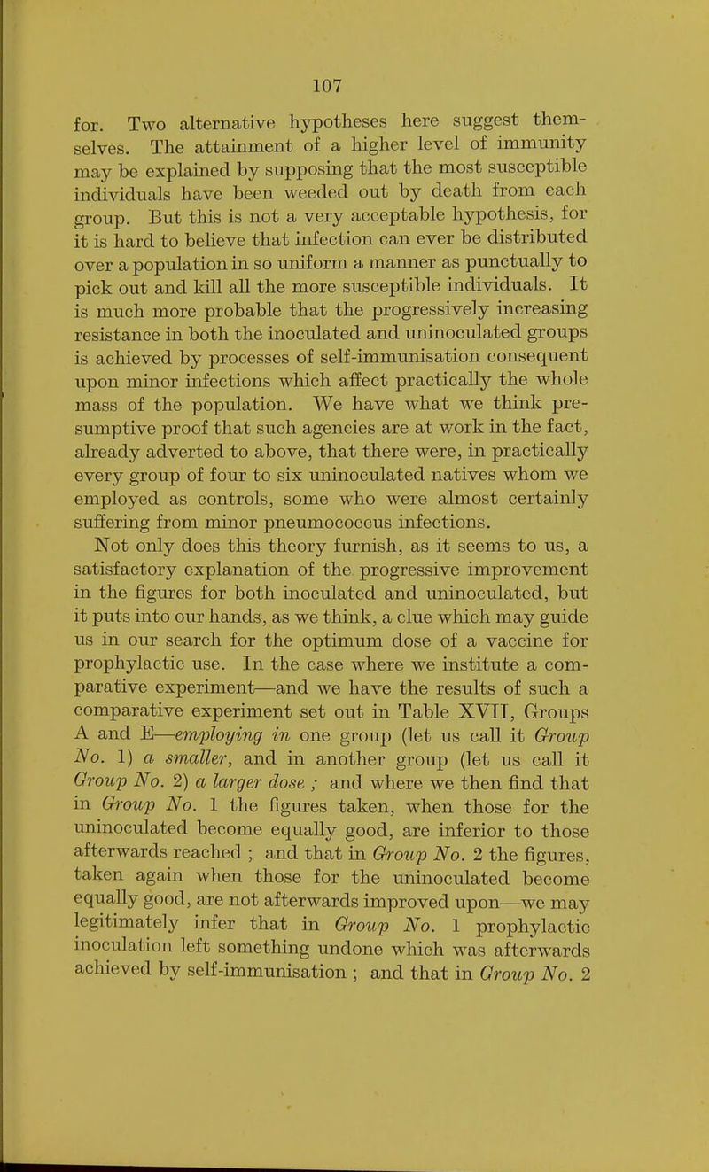 for. Two alternative hypotheses here suggest them- selves. The attainment of a higher level of immunity may be explained by supposing that the most susceptible individuals have been weeded out by death from each group. But this is not a very acceptable hypothesis, for it is hard to believe that infection can ever be distributed over a population in so uniform a manner as punctually to pick out and kill all the more susceptible individuals. It is much more probable that the progressively increasing resistance in both the inoculated and uninoculated groups is achieved by processes of self-immunisation consequent upon minor infections which affect practically the whole mass of the population. We have what we think pre- sumptive proof that such agencies are at work in the fact, already adverted to above, that there were, in practically every group of four to six uninoculated natives whom we employed as controls, some who were almost certainly suffering from minor pneumococcus infections. Not only does this theory furnish, as it seems to us, a satisfactory explanation of the progressive improvement in the figures for both inoculated and uninoculated, but it puts into our hands, as we think, a clue which may guide us in our search for the optimum dose of a vaccine for prophylactic use. In the case where we institute a com- parative experiment—and we have the results of such a comparative experiment set out in Table XVII, Groups A and E—employing in one group (let us call it Group No. 1) a smaller, and in another group (let us call it Group No. 2) a larger dose ; and where we then find that in Group No. 1 the figures taken, when those for the uninoculated become equally good, are inferior to those afterwards reached ; and that in Group No. 2 the figures, taken again when those for the uninoculated become equally good, are not afterwards improved upon—we may legitimately infer that in Group No. 1 prophylactic inoculation left something undone which was afterwards achieved by self-immunisation ; and that in Group No. 2