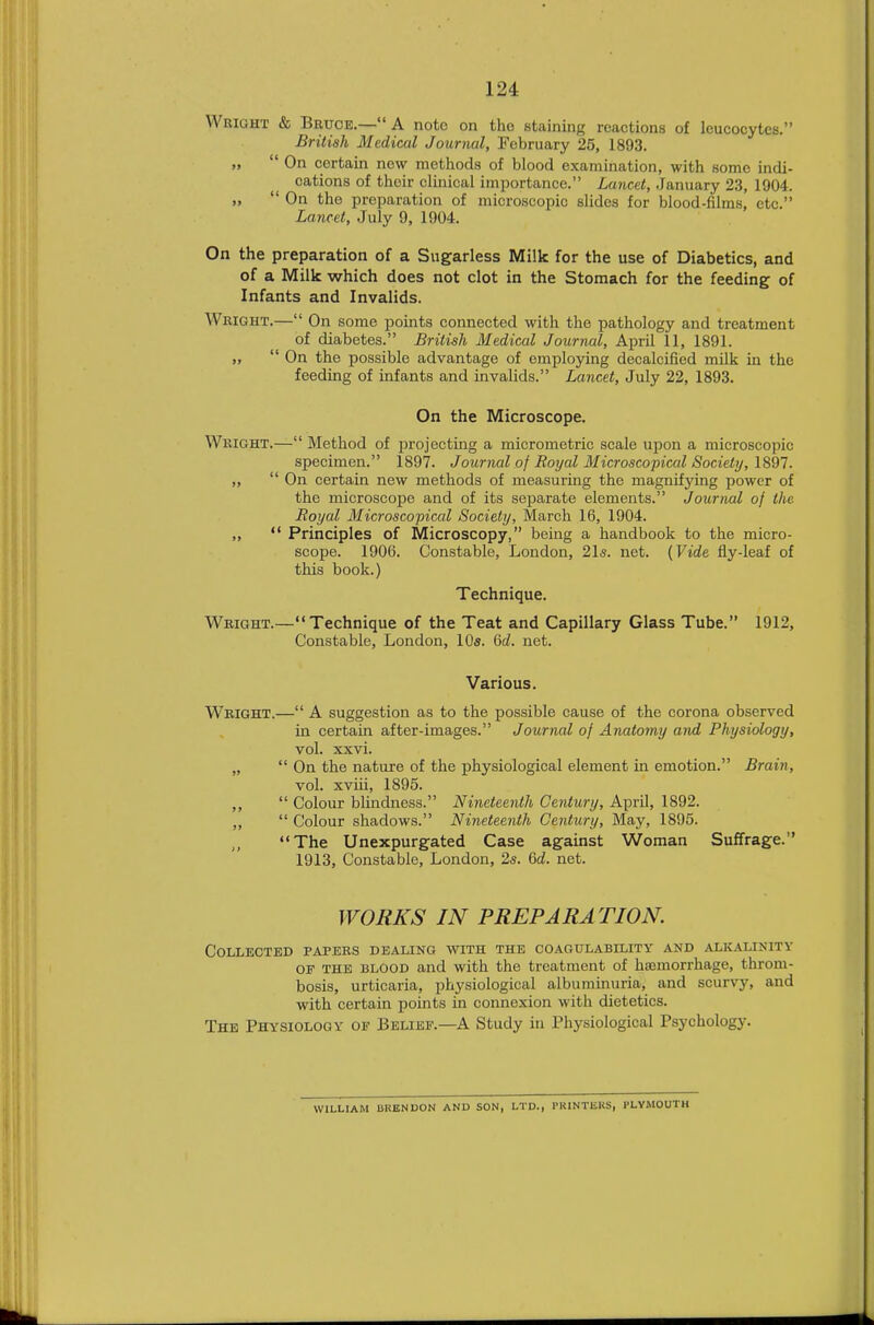 Wright & Bruce.— A note on the staining reactions of leucocytes. British Medical Journal, February 25, 1893. „  On certain new methods of blood examination, with some indi- cations of their clinical importance. Lancet, .January 23, 1904. „  On the preparation of microscopic slides for blood-films, etc. Lancet, July 9, 1904. On the preparation of a Sugarless Milk for the use of Diabetics, and of a Milk which does not clot in the Stomach for the feeding of Infants and Invalids. Wright.— On some points connected with the pathology and treatment of diabetes. British Medical Journal, April 11, 1891. „  On the possible advantage of employing decalcified milk in the feeding of infants and invalids. Lancet, July 22, 1893. On the Microscope. Wright.— Method of projecting a micrometric scale upon a microscopic specimen. 1897. Journal of Royal Microscopical Society, 1897. ,,  On certain new methods of measuring the magnifying power of the microscope and of its separate elements. Journal of the Royal Microscopical Society, March 16, 1904. ,,  Principles of Microscopy, being a handbook to the micro- scope. 1906. Constable, London, 21s. net. {Vide fly-leaf of this book.) Technique. Wright.—Technique of the Teat and Capillary Glass Tube. 1912, Constable, London, 10s. Qd. net. Various. Wright.— A suggestion as to the possible cause of the corona observed in certain after-images. Journal of Anatomy and Physiology, vol. xxvi. „  On the nature of the physiological element in emotion. Brain, vol. xviii, 1895. ,,  Colour blindness. Nineteenth Century, April, 1892. „  Colour shadows. Nineteenth Century, May, 1895. The Unexpurgated Case against Woman Suffrage. 1913, Constable, London, 2s. (id. net. WORKS IN PREPARATION. Collected papers dealing with the coagulability and alkalinity of the blood and with the treatment of haemorrhage, throm- bosis, urticaria, physiological albuminuria, and scurvy, and with certain points in connexion with dietetics. The Physiology of Belief.—A Study in Physiological Psychology. WILLIAM URENDON AND SON, LTD., PRINTERS, PLYMOUTH