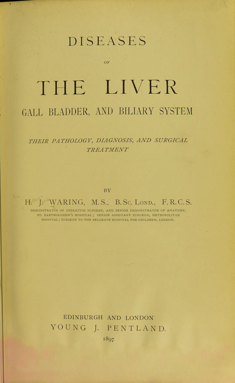 DISEx\SES OF THE LIVER GALL BLADDER, AND BILIARY SYSTEM THEIR PATHOLOGY, DIAGNOSIS, AND SURGICAL TREATMENT BY Hf^'>'WARING, M.S., B.Sc. Lond., F.R.C.S. DEMONSTRATOR OF OPERATIVE SURGERY, AND SENIOR DEMONSTRATOR OF ANATOMY, ST. BARTHOLOMEW'S HOSPITAL ; SENIOR ASSISTANT SURGEON, METROPOLITAN hospital; surgeon to the BELGRAVE HOSPITAL FOR CHILDREN, LONDON. EDINBURGH AND LONDON YOUNG J. PENTLAND. 1897